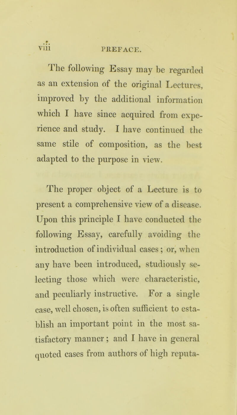 The following Essay may be regarded as an extension of the original Lectures, improved by the additional information which I have since acquired from expe- rience and study. I have continued the same stile of composition, as the best adapted to the purpose in view. The proper object of a Lecture is to present a comprehensive view of a disease. Upon this principle I have conducted the following Essay, carefully avoiding the introduction of individual cases; or, when any have been introduced, studiously se- lecting those which were characteristic, and peculiarly instructive. For a single case, well chosen, is often sufficient to esta- blish an important point in the most sa- tisfactory manner; and I have in general quoted cases from authors of high reputa-