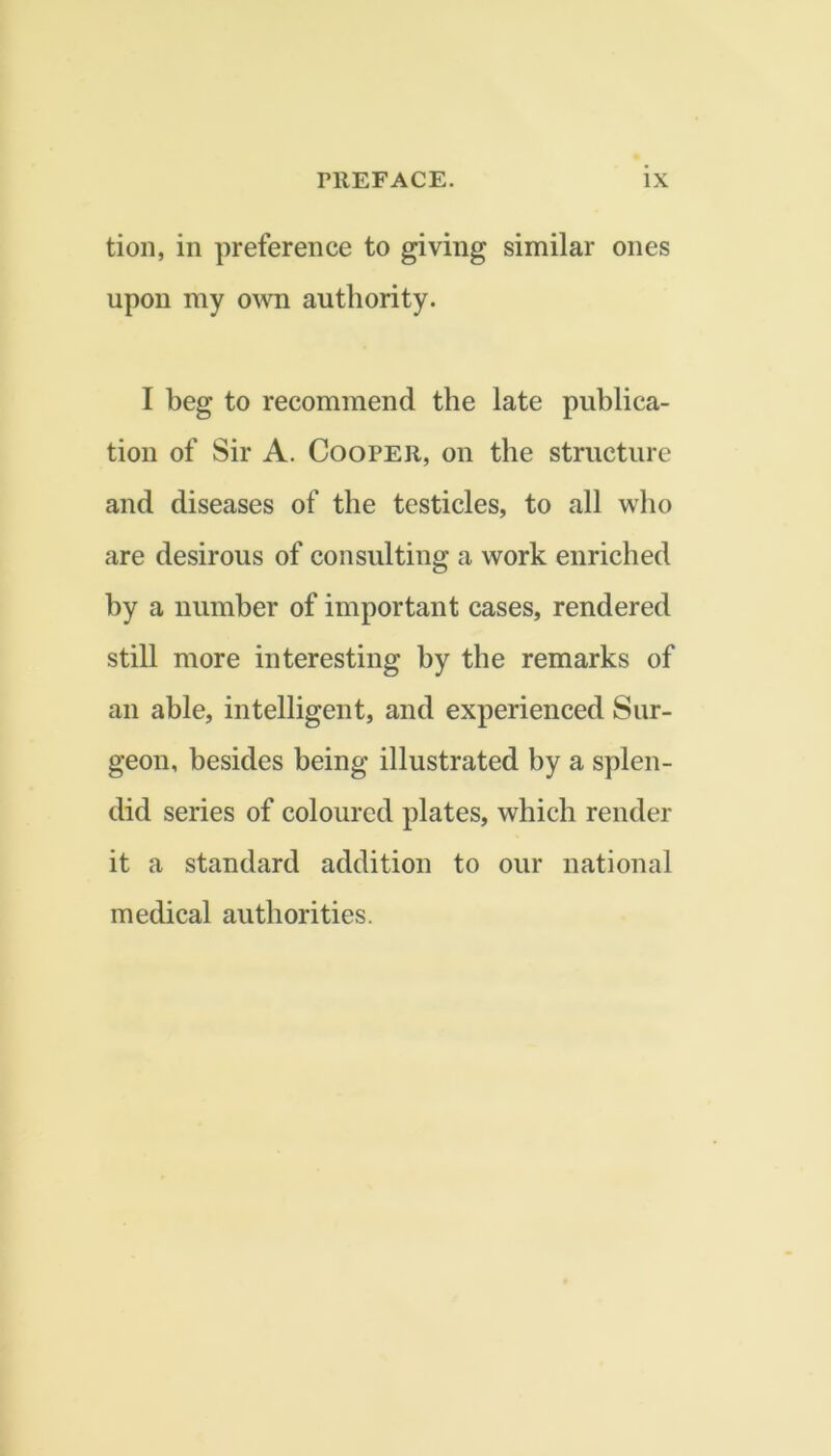 tion, in preference to giving similar ones upon my own authority. I beg to recommend the late publica- tion of Sir A. Cooper, on the structure and diseases of the testicles, to all who are desirous of consulting a work enriched by a number of important cases, rendered still more interesting by the remarks of an able, intelligent, and experienced Sur- geon, besides being illustrated by a splen- did series of coloured plates, which render it a standard addition to our national medical authorities.