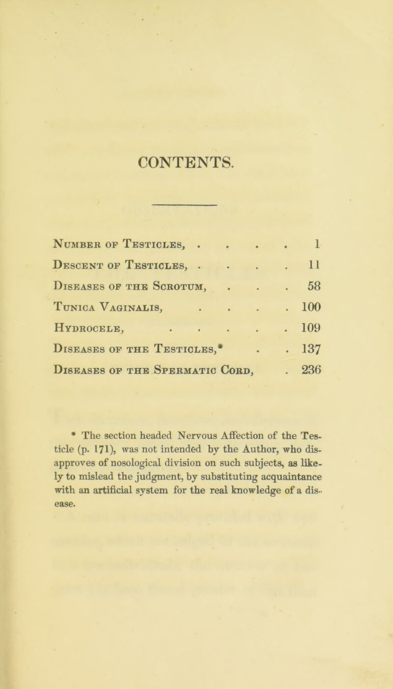 CONTENTS. Number of Testicles, . 1 Descent of Testicles, . 11 Diseases op the Scrotum, CO Tunica Vaginalis, . 100 Hydrocele, .... . 109 Diseases of the Testicles,* CO Diseases of the Spermatic Cord, . 236 * The section headed Nervous Affection of the Tes- ticle (p. I7I), was not intended by the Author, who dis- approves of nosological division on such subjects, as like- ly to mislead the judgment, by substituting acquaintance with an artificial system for the real knowledge of a dis- ease.