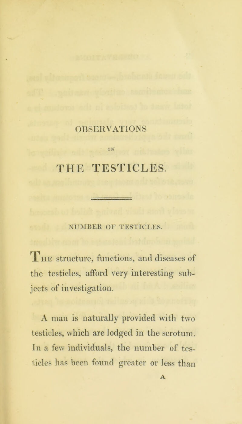 OBSERVATIONS ON THE TESTICLES. NUMBER OF TESTICLES. I. HE structure, fimctions, aucl diseases of the testicles, afford very interesting sub- jects of investigation. A man is naturally provided with two testicles, which are lodged in the scrotum. In a few individuals, the number of tes- ticles has been found greater or less than