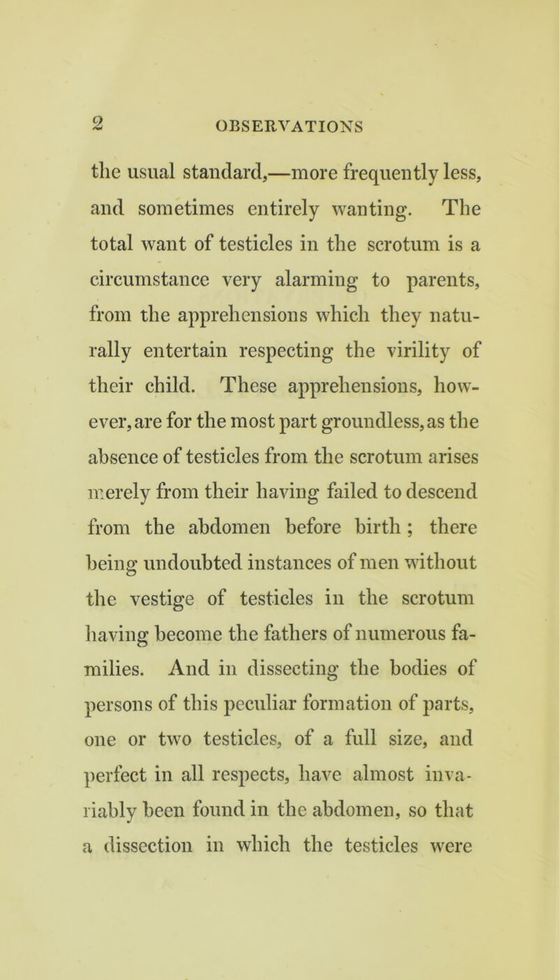 9. the usual standard,—more frequently less, and sometimes entirely wanting. The total want of testicles in the scrotum is a circumstance very alarming to parents, from the apprehensions which they natu- rally entertain respecting the virility of their child. These apprehensions, how- ever, are for the most part groundless, as the absence of testicles from the scrotum arises merely from their having failed to descend from the abdomen before birth; there being undoubted instances of men without the vestige of testicles in the scrotum having become the fathers of numerous fa- milies. And in dissecting the bodies of persons of this peculiar formation of parts, one or two testicles, of a full size, and ])erfect in all respects, have almost inva- riably been found in the abdomen, so that a dissection in which the testicles were