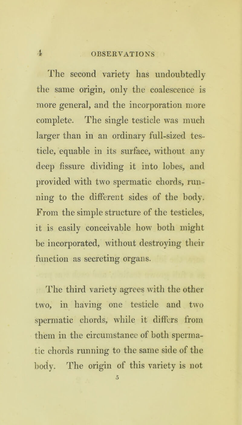 The second variety has undoubtedly tlie same origin, only the coalescence is more general, and the incorporation more complete. The single testicle was much larger than in an ordinary full-sized tes- ticle, equable in its surface, without any deep fissure dividing it into lobes, and provided with two spermatic chords, run- ning to the different sides of the body. From the simple structure of the testicles, it is easily conceivable how both might be incorporated, without destroying their function as secreting organs. The third variety agrees with the other two, in having one testicle and two spermatic chords, while it differs from them in the circumstance of both sperma- tic chords running to the same side of the ])ody. The origin of this variety is not