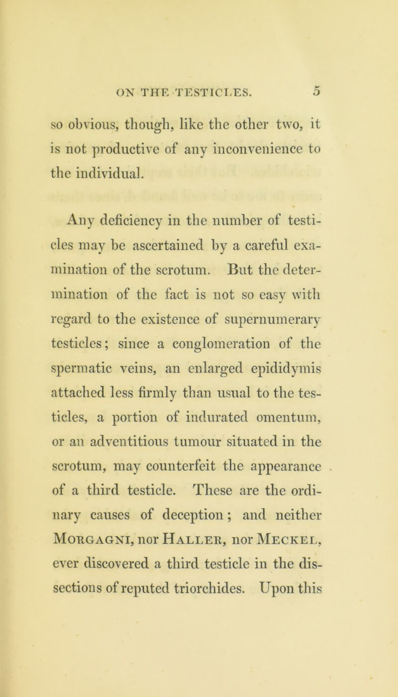 SO obvious, though, like the other two, it is uot productive of any inconvenience to the individual. Any deficiency in the numher of testi- cles may he ascertained hy a careful exa- mination of the scrotum. But the deter- mination of the fact is not so easv with regard to the existence of supernumerary testicles; since a conglomeration of the spermatic veins, an enlarged epididymis attached less firmly than usual to the tes- ticles, a portion of indurated omentum, or an adventitious tumour situated in the scrotum, may counterfeit the appearance of a third testicle. These are the ordi- nary causes of deception; and neither Motigagni, nor Haller, nor JMeckel, ever discovered a third testicle in the dis- sections of reputed triorchides. Upon this