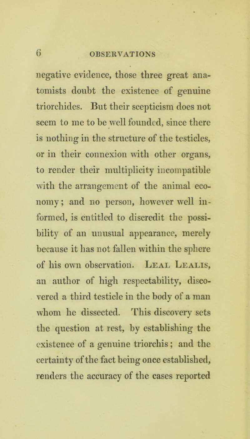 negative evidence, those three great ana- tomists doubt the existence of genuine triorchides. But their scepticism does not seem to me to he well founded, since there is nothing in the structure of the testicles, or in their connexion with other organs, to render their multiplicity incompatible with the arrangement of the animal eco- nomy ; and no person, however well in- formed, is entitled to discredit the possi- bility of an unusual appearance, merely because it has not fallen within the sphere of his own observation. Leal Lealis, an author of high respectability, disco- vered a third testicle in the body of a man whom he dissected. This discovery sets the question at rest, by establishing the existence of a genuine triorchis; and the certainty of the fact being once established, renders the accuracy of the cases reported