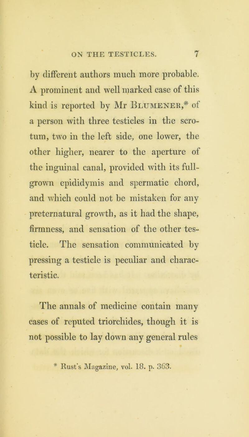 by different authors much more probable. A prominent and well marked case of this kind is reported hy Mr Elumener,* of a person with three testicles in the scro- tum, two in the left side, one lower, the other higher, nearer to the aperture of the inguinal eanal, provided with its full- grown epididymis and spermatic chord, and which could not be mistaken for any preternatural growth, as it had the shape, firmness, and sensation of the other tes- ticle. The sensation communicated by pressing a testicle is peculiar and charac- teristic. The annals of medicine contain many cases of reputed triorchides, though it is not possible to lay down any general rules * Rust's IMagazine, vol. 18. p. 363.