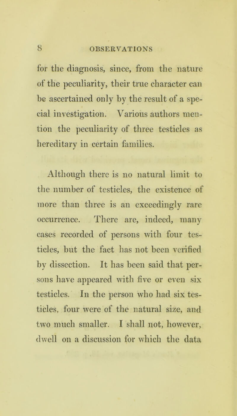 for the diagnosis, since, from the nature of the peculiarity, their true character can be ascertained only by the result of a spe- cial investigation. Various authors men- tion the peculiarity of three testicles as hereditary in certain families. Although there is no natural limit to the number of testicles, the existence of more than three is an exceedingly rare occurrence. There are, indeed, many cases recorded of persons with four tes- ticles, but the fact has not been verified by dissection. It has been said that per- sons have appeared with five or even six testicles. In the person who had six tes- ticles, four were of the natural size, and two much smaller. I shall not, however, dwell on a discussion for which the data