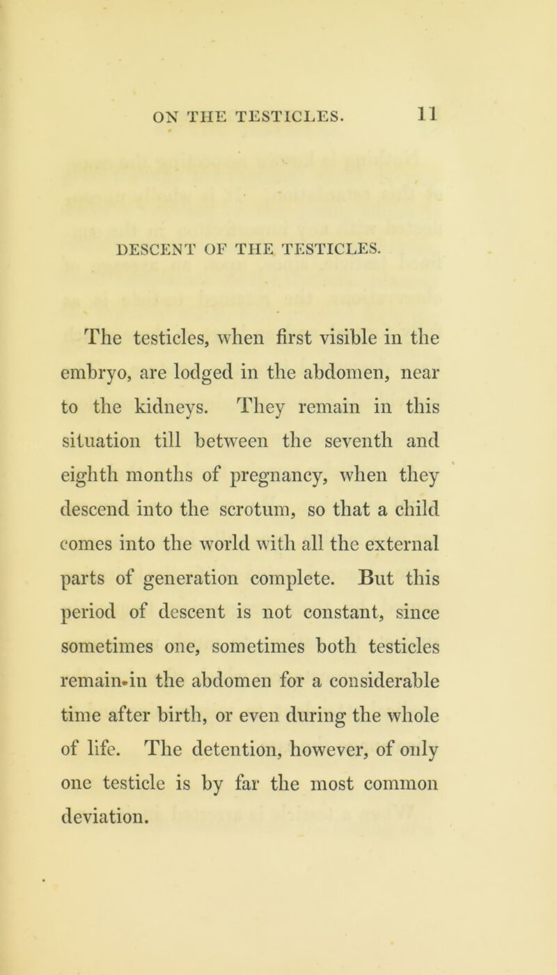 DESCENT OF THE TESTICLES. The testicles, when first visible in the embryo, are lodged in the abdomen, near to the kidneys. They remain in this situation till between the seventh and eighth months of pregnancy, when they descend into the scrotum, so that a child comes into the world with all the external parts of generation complete. But this period of descent is not constant, since sometimes one, sometimes both testicles remain-in the abdomen for a considerable time after birth, or even during the whole of life. The detention, however, of only one testicle is by far the most common deviation.