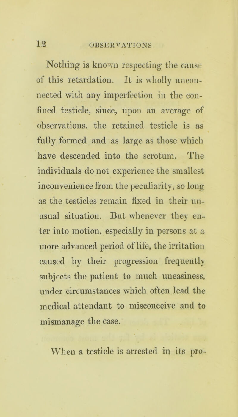 Nothing is known respecting the cause of this retardation. It is wholly uncon- nected with any imperfection in the con- fined testicle, since, upon an average of observations, the retained testicle is as fully formed and as large as those which have descended into the scrotum. The individuals do not experience the smallest inconvenience from the peculiarity, so long as the testicles remain fixed in their un- usual situation. But whenever they en- ter into motion, especially in persons at a more advanced period of life, the irritation caused hy their progression frequently subjects the patient to much uneasiness, under circumstances which often lead the medical attendant to misconceive and to mismanage the case. When a testicle is arrested in its pro-