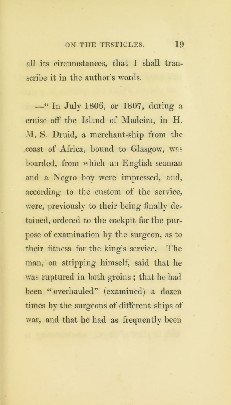 all its circumstances, that I shall tran- scrihe it in the author’s words. —‘‘ In July 1806, or 1807, during a cruise off the Island of Madeira, in H, M. S. Druid, a merchant-ship from the .coast of Africa, hound to Glasgow, was hoarded, from which an English seaman and a Negro boy were impressed, and, according to the custom of the service, were, previously to their being finally de- tained, ordered to the cockpit for the pur- pose of examination by the surgeon, as to their fitness for the king’s service. The man, on stripping himself, said that he was ruptured in both groins ; that he had been “ overhauled” (examined) a dozen times by the surgeons of different ships of war, and that he had as frequently been