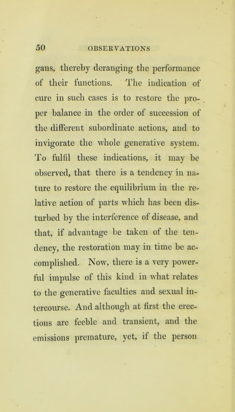 gans, thereby deranging the performance of their functions. The indication of cure in such cases is to restore the pro- , per balance in the order of succession of the different subordinate actions, and to invigorate the whole generative system. To fulfil these indications, it may be observed, that there is a tendency in na- ture to restore the equilibrium in the re- lative action of parts which has been dis- turbed by the interference of disease, and that, if advantage he taken of the ten- dency, the restoration may in time he ac- complished. Now, there is a very power- ful impulse of this kind in what relates to the generative faculties and sexual in- tercourse. And although at first the erec- tions are feeble and transient, and the emissions premature, yet, if the person