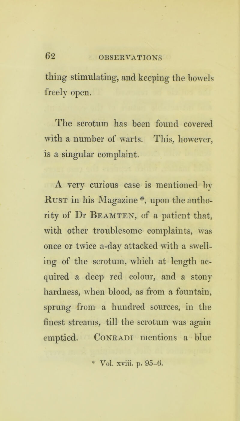 thing stimulating, and keeping the bowels freely open. The scrotum has been found covered with a number of warts. This, however, is a singular complaint. A very curious case is mentioned by Rust in his Magazine*, upon the autho- rity of Dr Beamten, of a patient that, with other troublesome complaints, was once or twice a-day attacked with a swell- ing of the scrotum, which at length ac- quired a deep red colour, and a stony hardness, when blood, as from a fountain, sprung from a hundred sources, in the finest streams, till the scrotum was again emptied. Conradi mentions a blue * Vol. xviii. p. 95-6.