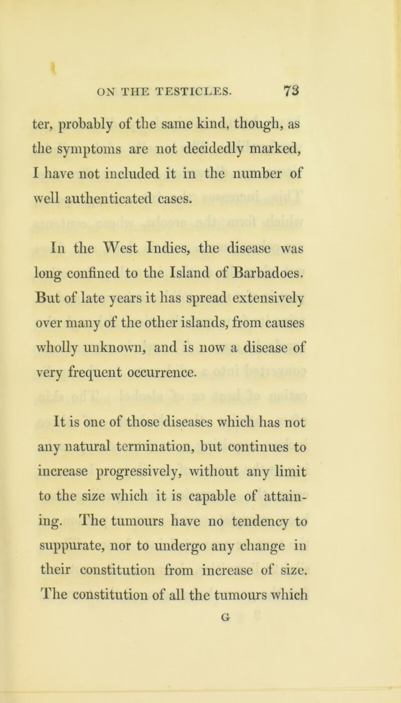 ter, probably of tbe same kind, though, as the symptoms are not decidedly marked, I have not included it in the number of well authenticated cases. In the West Indies, the disease was long confined to the Island of Barbadoes. But of late years it has spread extensively over many of the other islands, from causes wholly unknown, and is now a disease of very frequent occurrence. It is one of those diseases which has not any natural termination, but continues to increase progressively, without any limit to the size which it is capable of attain- ing. The tumours have no tendency to suppurate, nor to undergo any change in their constitution from increase of size. The constitution of all the tumours which G