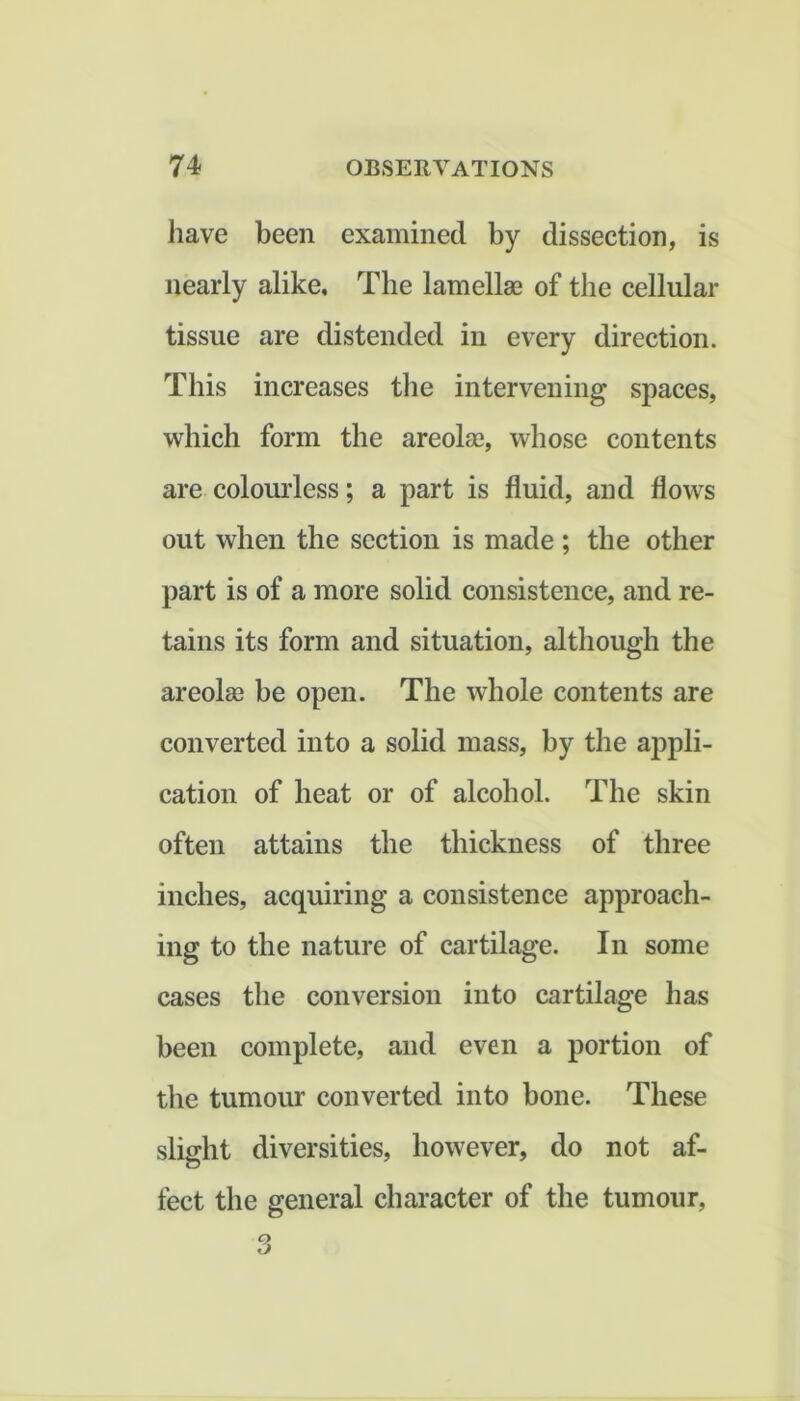 have been examined by dissection, is nearly alike. The lamellas of the cellular tissue are distended in every direction. This increases tlie intervening spaces, which form the areolse, whose contents are colourless; a part is fluid, and flows out when the section is made; the other part is of a more solid consistence, and re- tains its form and situation, although the areola? be open. The whole contents are converted into a solid mass, by the appli- cation of heat or of alcohol. The skin often attains the thickness of three inches, acquiring a consistence approach- ing to the nature of cartilage. In some cases the conversion into cartilage has been complete, and even a portion of the tumour converted into bone. These slight diversities, however, do not af- fect the general character of the tumour,