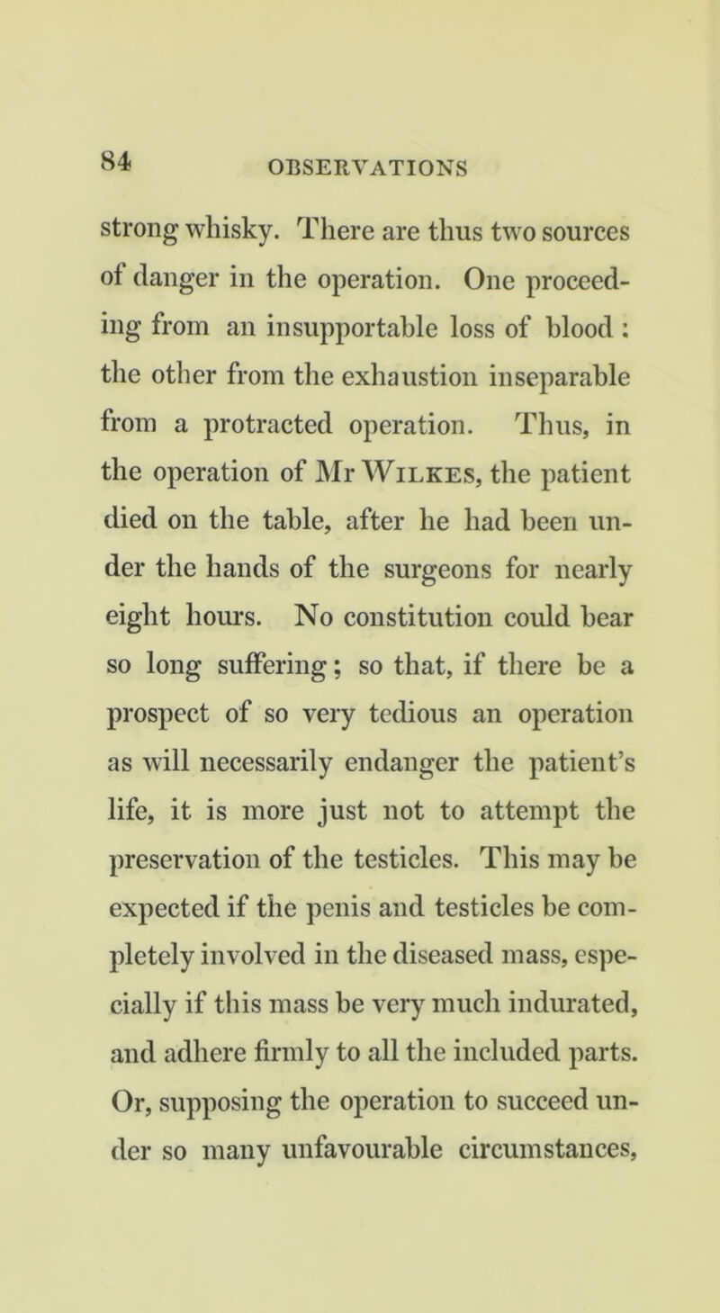 strong whisky. There are thus two sources of danger in the operation. One proceed- ing from an insupportable loss of blood ; the other from the exhaustion inseparable from a protracted operation. Thus, in the operation of Mr Wilkes, the patient died on the table, after he had been un- der the hands of the surgeons for nearly eight hours. No constitution could hear so long suffering; so that, if there be a prospect of so very tedious an operation as will necessarily endanger the patient’s life, it is more just not to attempt the preservation of the testicles. This may be expected if the penis and testicles be com- pletely involved in the diseased mass, espe- cially if this mass be very much indurated, and adhere firmly to all the included parts. Or, supposing the operation to succeed un- der so many unfavourable circumstances.