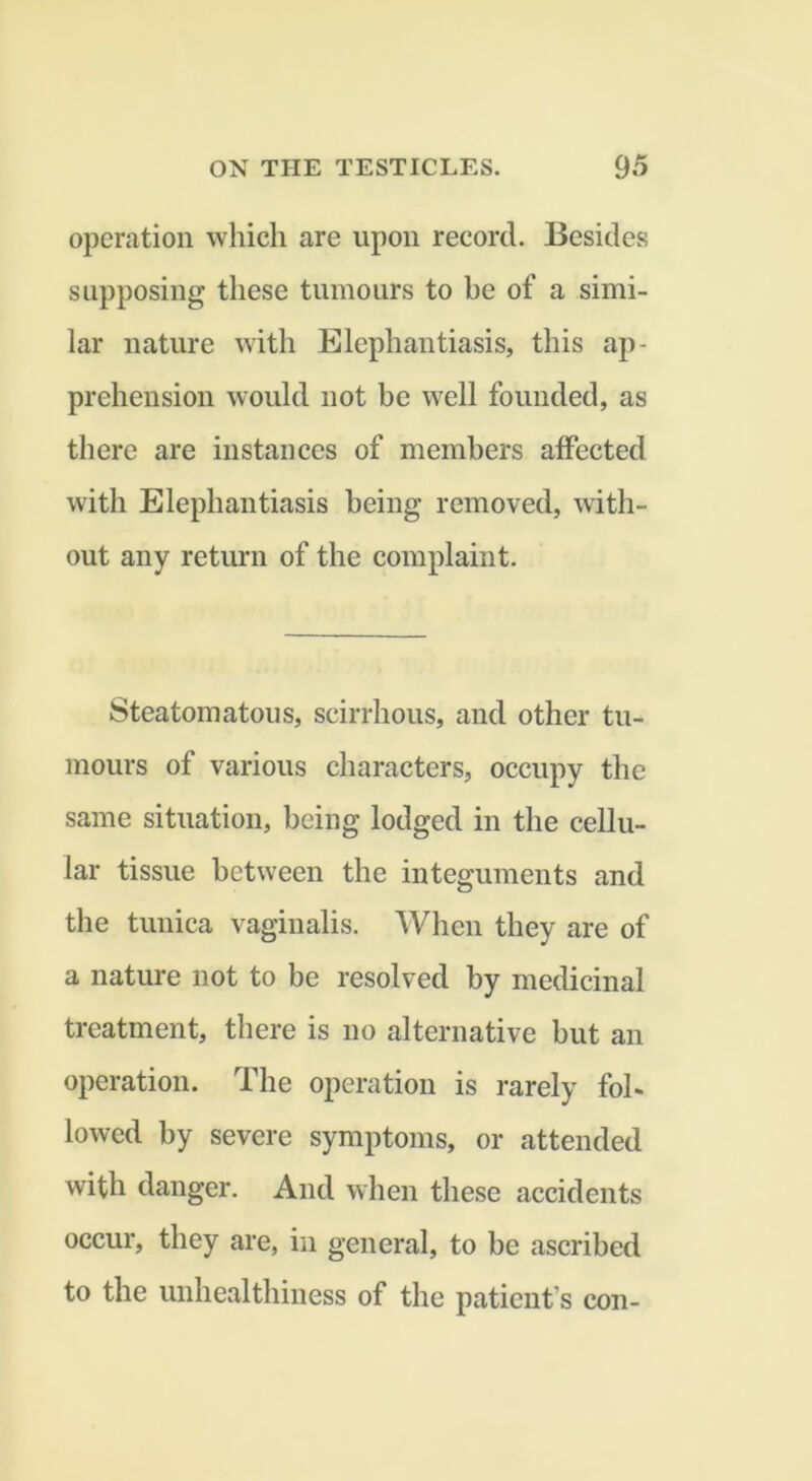 operation which are upon record. Besides supposing these tumours to be of a simi- lar nature with Elephantiasis, this ap- prehension would not be well founded, as there are instances of members affected with Elephantiasis being removed, with- out any return of the complaint. Steatomatous, scirrhous, and other tu- mours of various characters, occupy the same situation, being lodged in the cellu- lar tissue between the integuments and the tunica vaginalis. When they are of a nature not to be resolved by medicinal treatment, there is no alternative but an operation. The operation is rarely fol- lowed by severe symptoms, or attended with danger. And when these accidents occur, they are, in general, to be ascribed to the unhealthiness of the patient’s con-