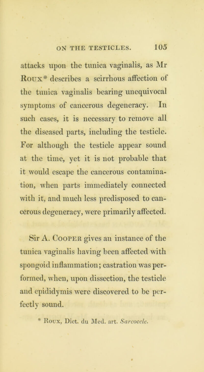 attacks upon the tunica vaginalis, as Mr Roux* describes a scirrhous affection of the tunica vaginalis bearing unequivocal symptoms of cancerous degeneracy. In such cases, it is necessary to remove all the diseased parts, including the testicle. For although the testicle appear sound at the time, yet it is not probable that it would escape the cancerous contamina- tion, when parts immediately connected with it, and much less predisposed to can- cerous degeneracy, were primarily affected. 8ir A. Cooper gives an instance of the tunica vaginalis having been affected with spongoid inflammation; castration was per- formed, when, upon dissection, the testicle and epididymis were discovered to be per- fectly sound. * Roux, Diet, du i\Ied. art. Sarcocelc.