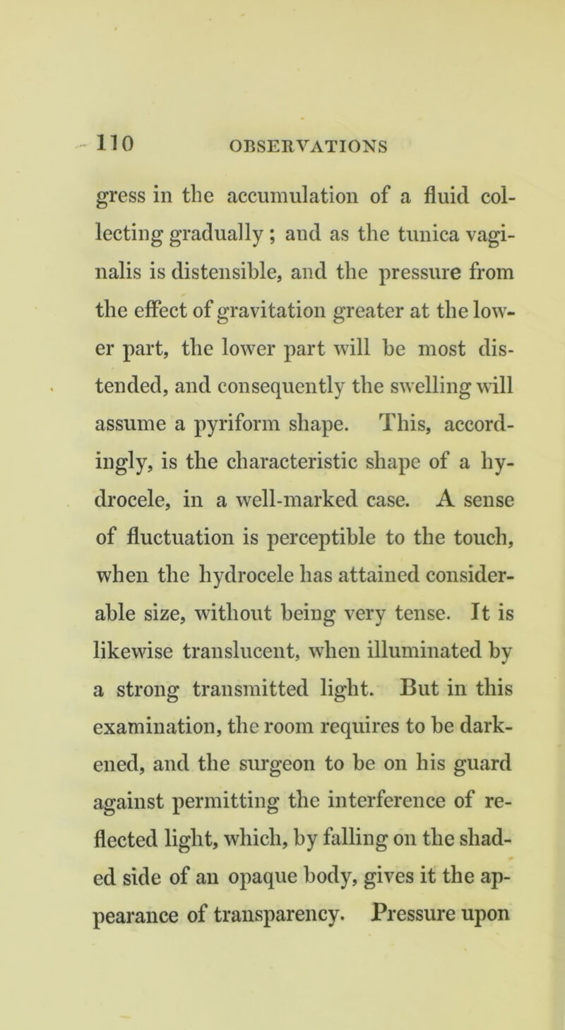 gress in the accumulation of a fluid col- lecting gradually ; and as the tunica vagi- nalis is distensible, and the pressure from the effect of gravitation greater at the low- er part, the lower part will he most dis- tended, and consequently the swelling will assume a pyriform shape. This, accord- ingly, is the characteristic shape of a hy- drocele, in a well-marked case. A sense of fluctuation is perceptible to the touch, when the hydrocele has attained consider- able size, without being very tense. It is likewise translucent, when illuminated by a strong transmitted light. But in this examination, the room requires to be dark- ened, and the surgeon to be on his guard against permitting the interference of re- flected light, which, by falling on the shad- ed side of an opaque body, gives it the ap- pearance of transparency. Pressure upon