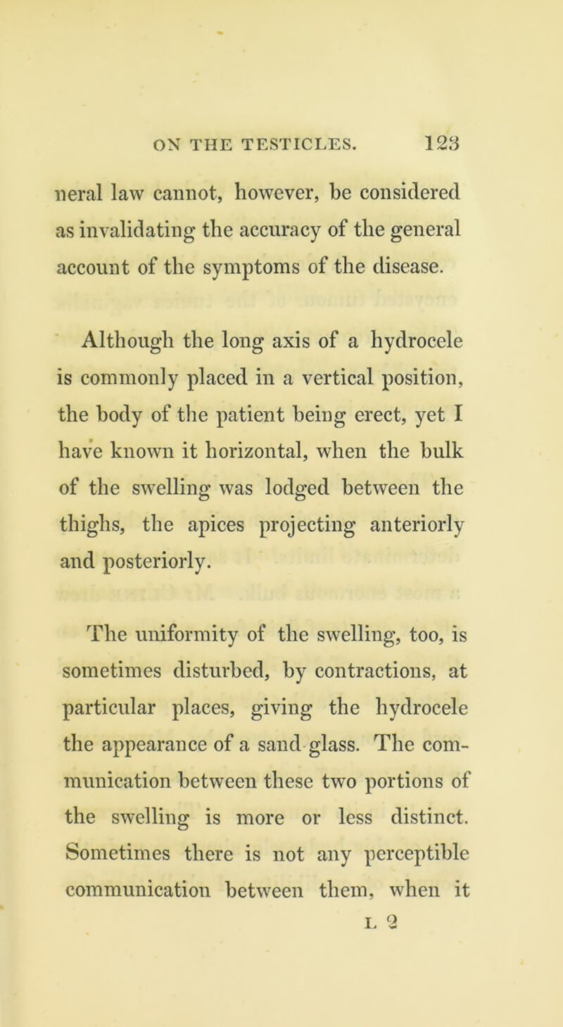 neral law cannot, however, he considered as invalidating the accuracy of the general account of the symptoms of the disease. Although the long axis of a hydrocele is commonly placed in a vertical position, the body of the patient being erect, yet I have known it horizontal, when the bulk of the swelling was lodged between the thighs, the apices projecting anteriorly and posteriorly. The uniformity of the swelling, too, is sometimes disturbed, by contractions, at particular places, giving the hydrocele the appearance of a sand glass. The com- munication between these two portions of the swelling is more or less distinct. Sometimes there is not any perceptible communication between them, when it