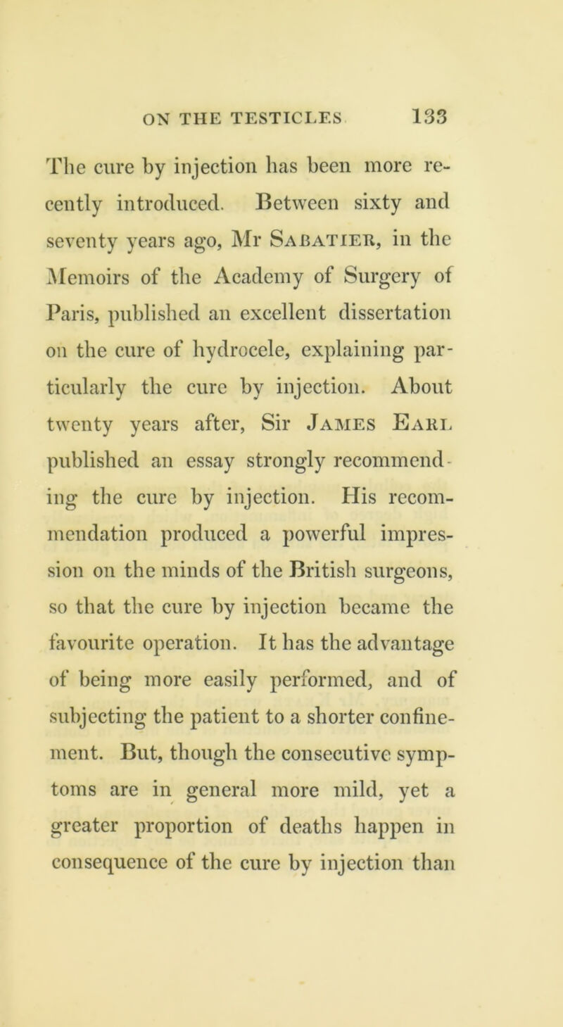 The cure by injection has been more re- cently introduced. Between sixty and seventy years ago, Mr Sabatier, in the Memoirs of the Academy of Surgery of Paris, published an excellent dissertation on the cure of hydrocele, explaining par- ticularly the cure by injection. About twenty years after, Sir James Eari. published an essay strongly recommend- ing the cure by injection. His recom- mendation produced a powerful impres- sion on the minds of the British surgeons, so that the cure by injection became the favourite operation. It has the advantage of being more easily performed, and of subjecting the patient to a shorter confine- ment. But, though the consecutive symp- toms are in general more mild, yet a greater proportion of deaths happen in consequence of the cure by injection than