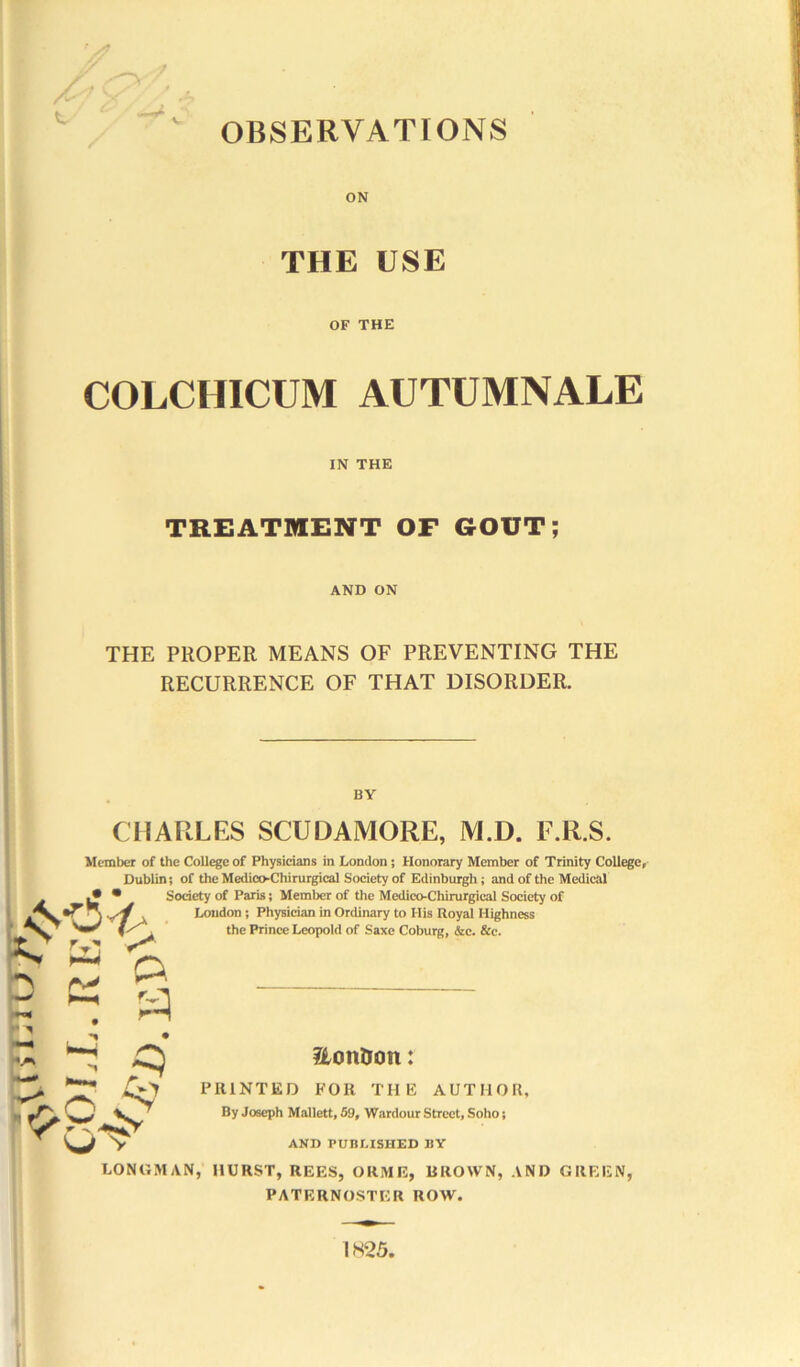 OBSERVATIONS ON THE USE OF THE COLCHICUM AUTUMNALE IN THE TREATMENT OF GOUT; AND ON THE PROPER MEANS OF PREVENTING THE RECURRENCE OF THAT DISORDER. BY CHARLES SCUDAMORE, M.D. F.R.S. Member of the College of Physicians in London; Honorary Member of Trinity College, Dublin; of the MedicoChirurgical Society of Edinburgh; and of the Medical • • Society of Paris; Member of the Medico-Chirurgical Society of London; Physician in Ordinary to His Royal Highness the Prince Leopold of Saxe Coburg, &c. &c. tv a < h r> ^ w * 2Lon&o«t: PRINTED FOR THE AUTHOR, By Joseph Mallett, 59, Wardour Street, Soho; AND PUBLISHED BY LONGMAN, HURST, REES, ORME, BROWN, AND GREEN, PATERNOSTER ROW. IK25.