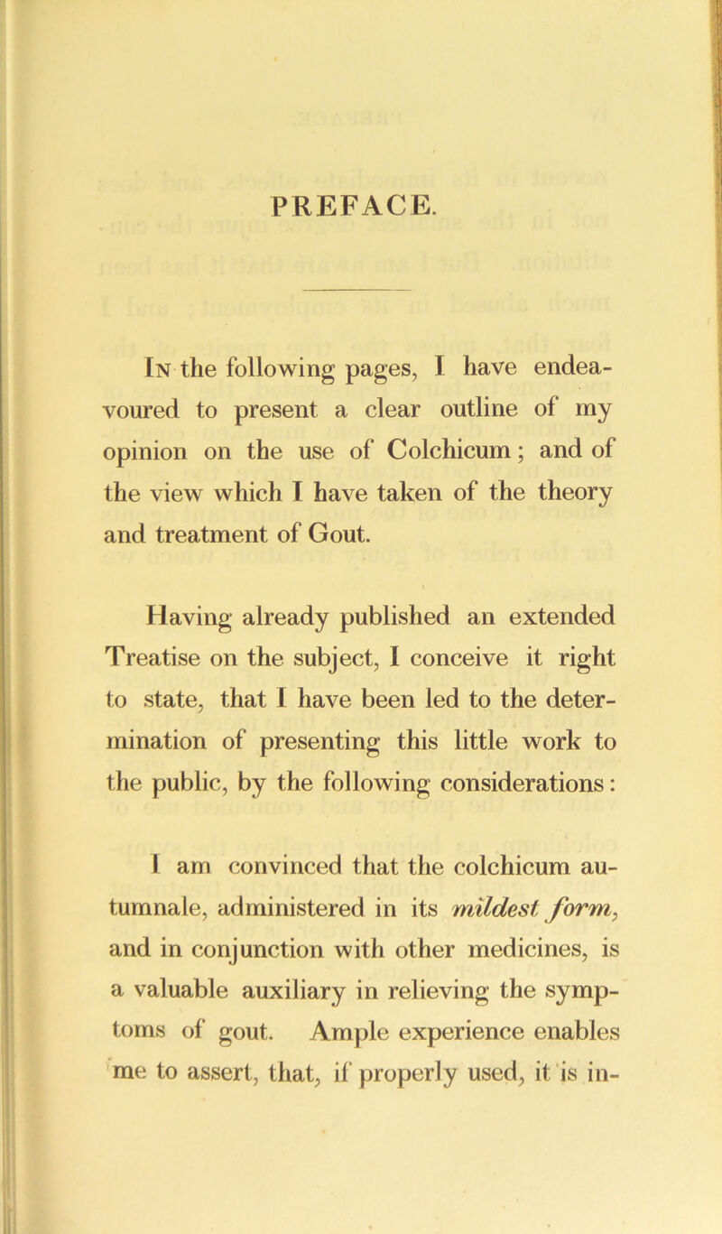 PREFACE. In the following pages, I have endea- voured to present a clear outline of my opinion on the use of Colchicum; and of the view which I have taken of the theory and treatment of Gout. Having already published an extended Treatise on the subject, I conceive it right to state, that I have been led to the deter- mination of presenting this little work to the public, by the following considerations: I am convinced that the colchicum au- tumnale, administered in its mildest form, and in conjunction with other medicines, is a valuable auxiliary in relieving the symp- toms of gout. Ample experience enables me to assert, that, if properly used, it is in-