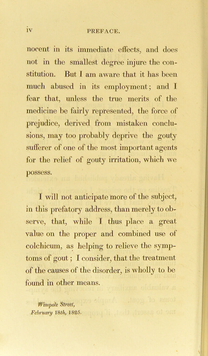 noeent in its immediate effects, and does not in the smallest degree injure the con- stitution. But I am aware that it has been much abused in its employment; and I fear that, unless the true merits of the medicine be fairly represented, the force of prejudice, derived from mistaken conclu- sions, may too probably deprive the gouty sufferer of one of the most important agents for the relief of gouty irritation, which we possess. I will not anticipate more of the subject, in this prefatory address, than merely to ob- serve, that, while I thus place a great value on the proper and combined use of colchicum, as helping to relieve the symp- toms of gout; I consider, that the treatment of the causes of the disorder, is wholly to be found in other means. Wimpole Street, February 18 th, 1825.