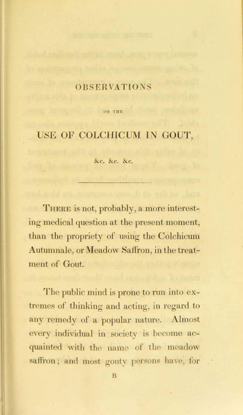 ON THE USE OF COLCHICUM IN GOUT, &.C. &c. &c. There is not, probably, a more interest- ing medical question at the present moment, than the propriety of using the Colchicum Autumnale, or Meadow Saffron, in the treat- ment of Gout. The public mind is prone to run into ex- tremes of thinking and acting, in regard to any remedy of a popular nature. Almost every individual in society is become ac- quainted with the name of the meadow saffron; and most gouty persons have, for B