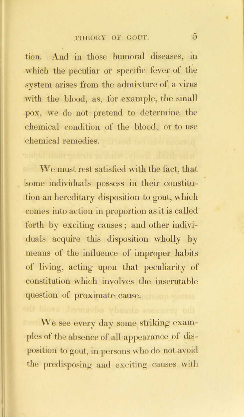 tion. And in those humoral diseases, in which the peculiar or specific fever of the system arises from the admixture of a virus with the blood, as, for example, the small pox, we do not pretend to determine the chemical condition of the blood, or to use chemical remedies. We must rest satisfied with the fact, that some individuals possess in their constitu- tion an hereditary disposition to gout, which comes into action in proportion as it is called forth by exciting causes; and other indivi- duals acquire this disposition wholly by means of the influence of improper habits of living, acting upon that peculiarity of constitution which involves the inscrutable question of proximate cause. We see every day some striking exam- ples of the absence of all appearance ol dis- position to gout, in persons who do not avoid the predisposing and exciting causes with