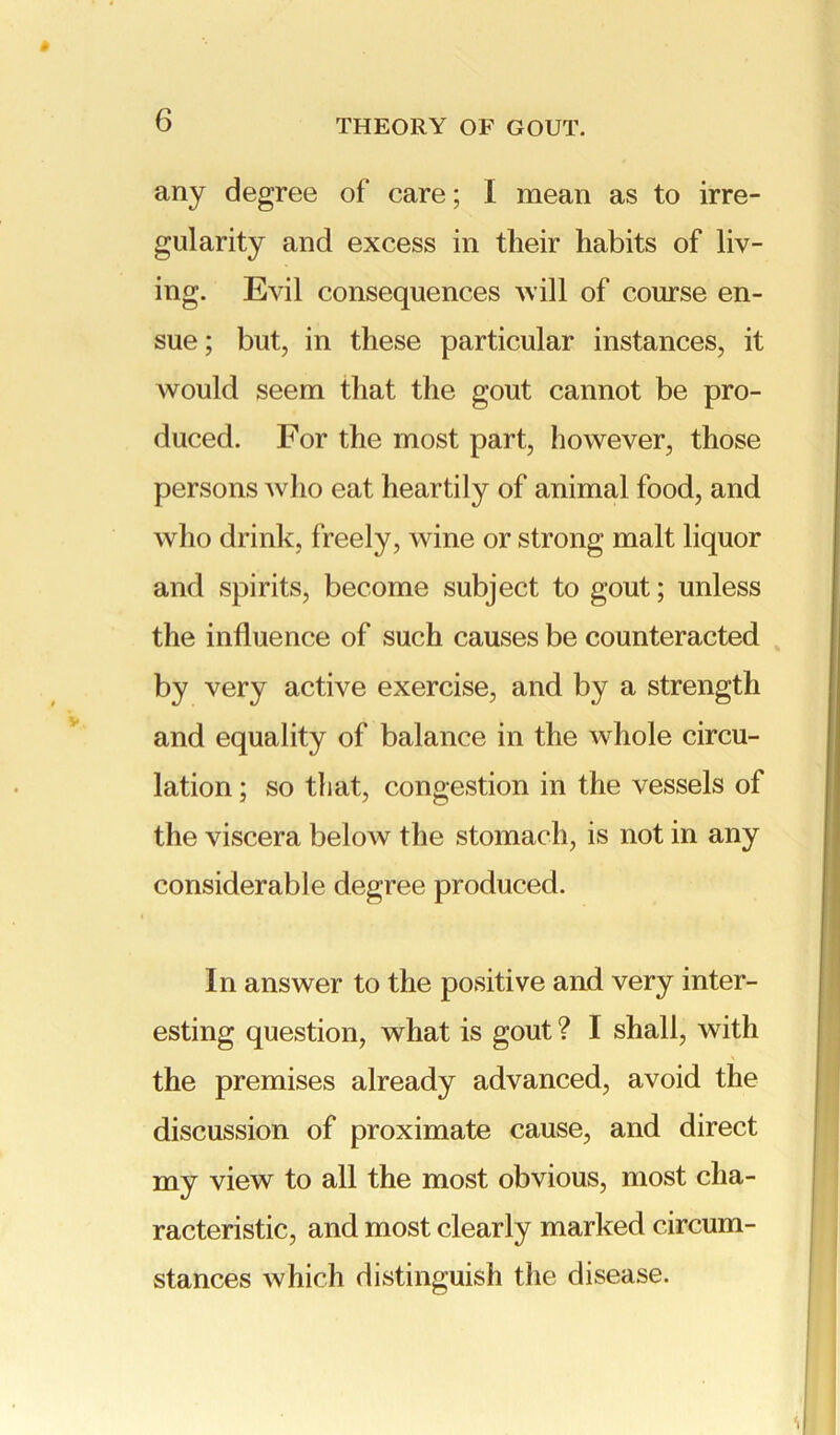 any degree of care; I mean as to irre- gularity and excess in their habits of liv- ing. Evil consequences will of course en- sue; but, in these particular instances, it would seem that the gout cannot be pro- duced. For the most part, however, those persons who eat heartily of animal food, and who drink, freely, wine or strong malt liquor and spirits, become subject to gout; unless the influence of such causes be counteracted by very active exercise, and by a strength and equality of balance in the whole circu- lation ; so tli at, congestion in the vessels of the viscera below the stomach, is not in any considerable degree produced. In answer to the positive and very inter- esting question, what is gout ? I shall, with the premises already advanced, avoid the discussion of proximate cause, and direct my view to all the most obvious, most cha- racteristic, and most clearly marked circum- stances which distinguish the disease.