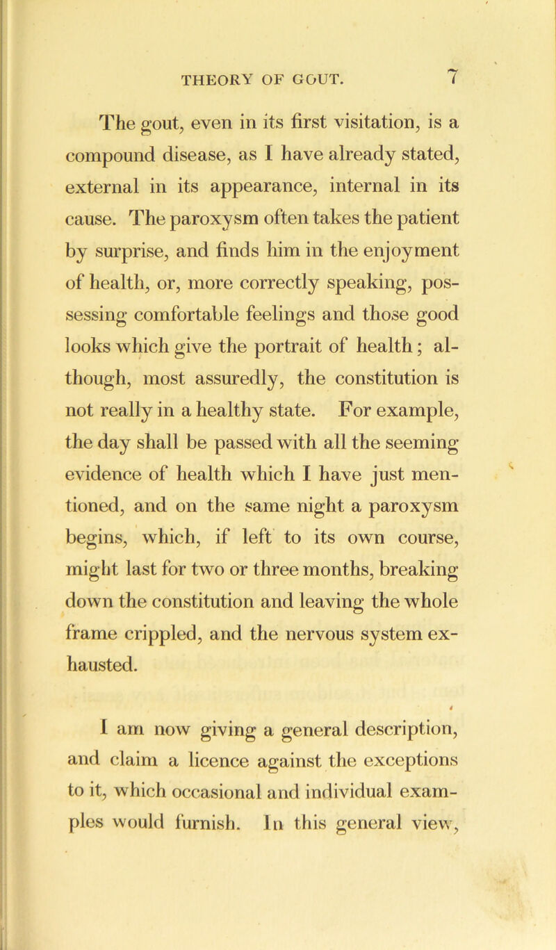 The gout, even in its first visitation, is a compound disease, as I have already stated, external in its appearance, internal in its cause. The paroxysm often takes the patient by surprise, and finds him in the enjoyment of health, or, more correctly speaking, pos- sessing comfortable feelings and those good looks which give the portrait of health; al- though, most assuredly, the constitution is not really in a healthy state. For example, the day shall be passed with all the seeming- evidence of health which I have just men- tioned, and on the same night a paroxysm begins, which, if left to its own course, might last for two or three months, breaking- down the constitution and leaving the whole frame crippled, and the nervous system ex- hausted. 4 I am now giving a general description, and claim a licence against the exceptions to it, which occasional and individual exam- ples would furnish. In this general view,