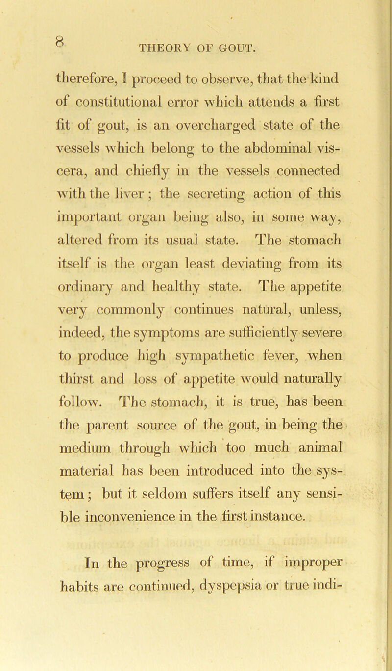 THEORY OF GOUT. therefore, i proceed to observe, that the kind of constitutional error which attends a first fit of gout, is an overcharged state of the vessels which belong to the abdominal vis- QJ cera, and chiefly in the vessels connected with the liver; the secreting action of this important organ being also, in some way, altered from its usual state. The stomach itself is the organ least deviating from its ordinary and healthy state. The appetite very commonly continues natural, unless, indeed, the symptoms are sufficiently severe to produce high sympathetic fever, when thirst and loss of appetite would naturally follow. The stomach, it is true, has been the parent source of the gout, in being the medium through which too much animal material has been introduced into the sys- tem ; but it seldom suffers itself any sensi- ble inconvenience in the first instance. In the progress of time, if improper habits are continued, dyspepsia or true indi-