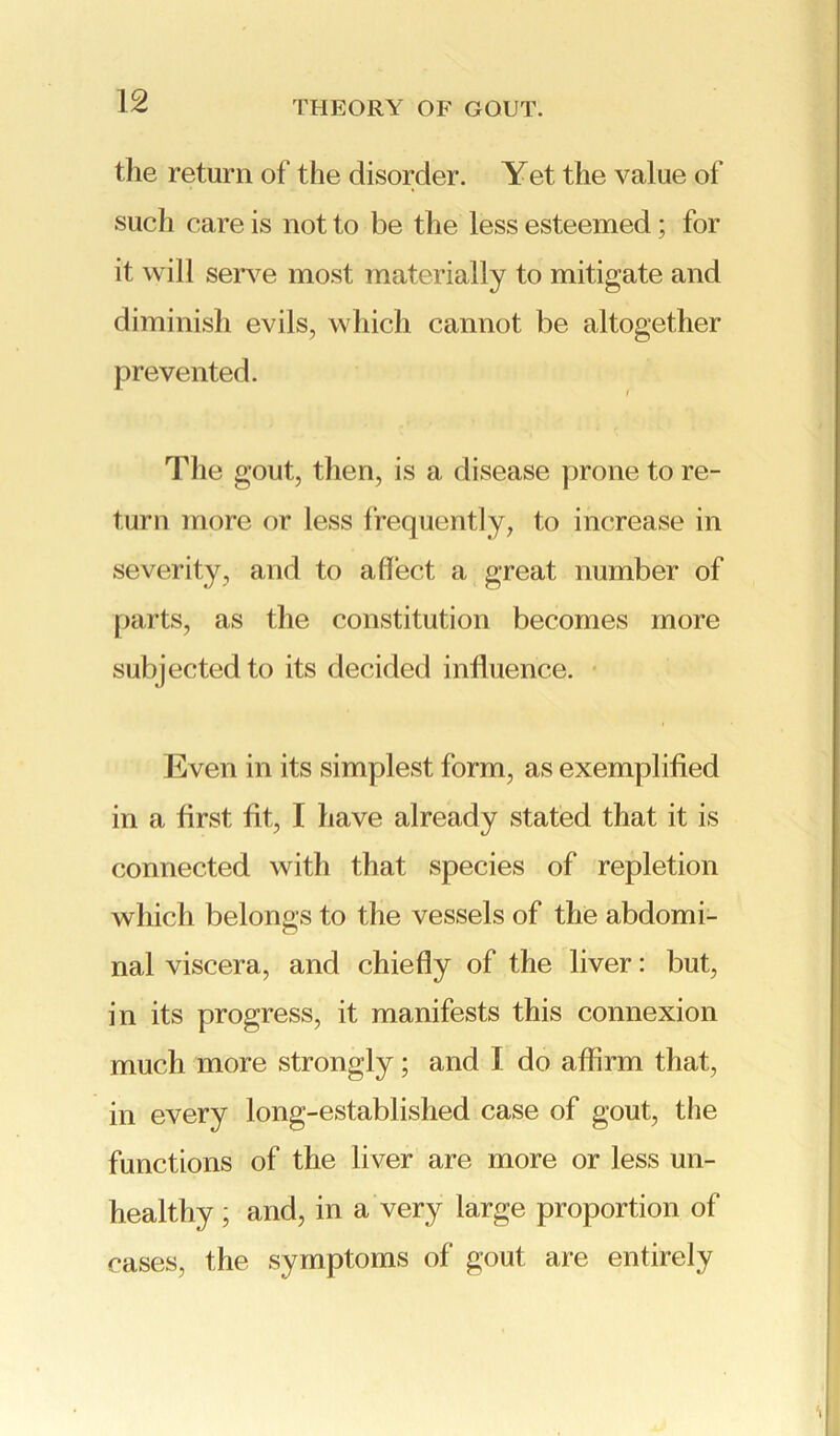 the return of the disorder. Yet the value of such care is not to be the less esteemed; for it will serve most materially to mitigate and diminish evils, which cannot be altogether prevented. The gout, then, is a disease prone to re- turn more or less frequently, to increase in severity, and to affect a great number of parts, as the constitution becomes more subjected to its decided influence. Even in its simplest form, as exemplified in a first fit, I have already stated that it is connected with that species of repletion which belongs to the vessels of the abdomi- nal viscera, and chiefly of the liver: but, in its progress, it manifests this connexion much more strongly; and I do affirm that, in every long-established case of gout, the functions of the liver are more or less un- healthy ; and, in a very large proportion of cases, the symptoms of gout are entirely