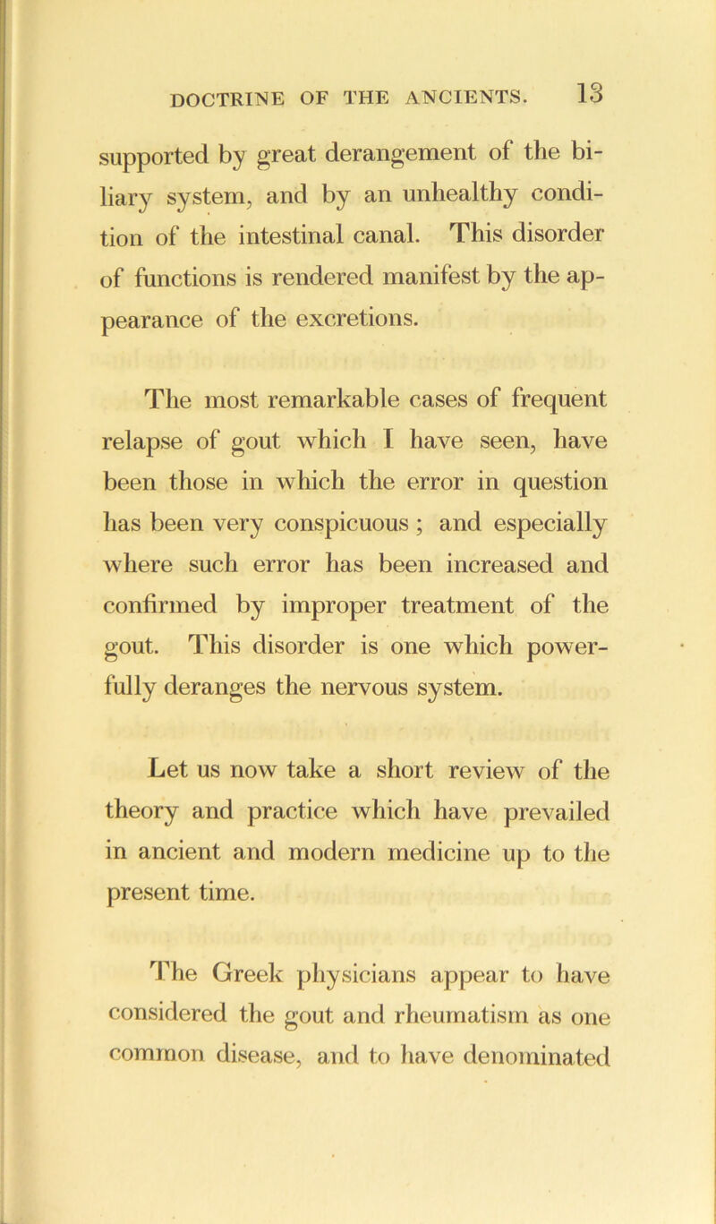 supported by great derangement of the bi- liary system, and by an unhealthy condi- tion of the intestinal canal. This disorder of functions is rendered manifest by the ap- pearance of the excretions. The most remarkable cases of frequent relapse of gout which I have seen, have been those in which the error in question has been very conspicuous ; and especially where such error has been increased and confirmed by improper treatment of the gout. This disorder is one which power- fully deranges the nervous system. Let us now take a short review of the theory and practice which have prevailed in ancient and modern medicine up to the present time. The Greek physicians appear to have considered the gout and rheumatism as one common disease, and to have denominated