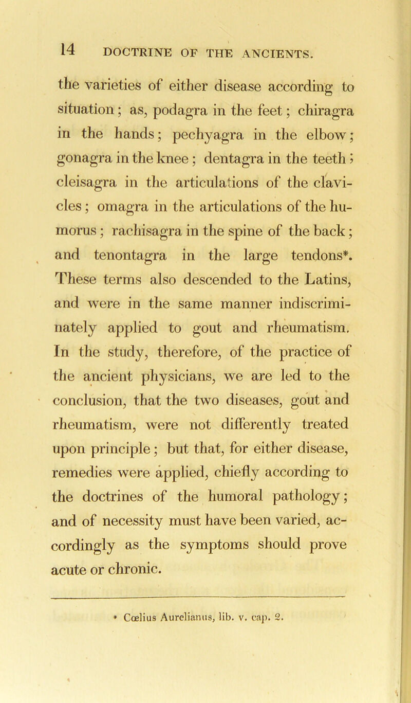 the varieties of either disease according to situation; as, podagra in the feet; chiragra in the hands; pechyagra, in the elbow; gonagra in the knee ; dentagra in the teeth > cleisagra in the articulations of the clavi- cles ; omagra in the articulations of the hu- morus ; radiisagra in the spine of the back; and tenontagra in the large tendons*. These terms also descended to the Latins, and were in the same manner indiscrimi- nately applied to gout and rheumatism. In the study, therefore, of the practice of the ancient physicians, we are led to the conclusion, that the two diseases, gout and rheumatism, were not differently treated upon principle; but that, for either disease, remedies were applied, chiefly according to the doctrines of the humoral pathology; and of necessity must have been varied, ac- cordingly as the symptoms should prove acute or chronic. * Coelius Aureliamis, lib. v. cap. 2.