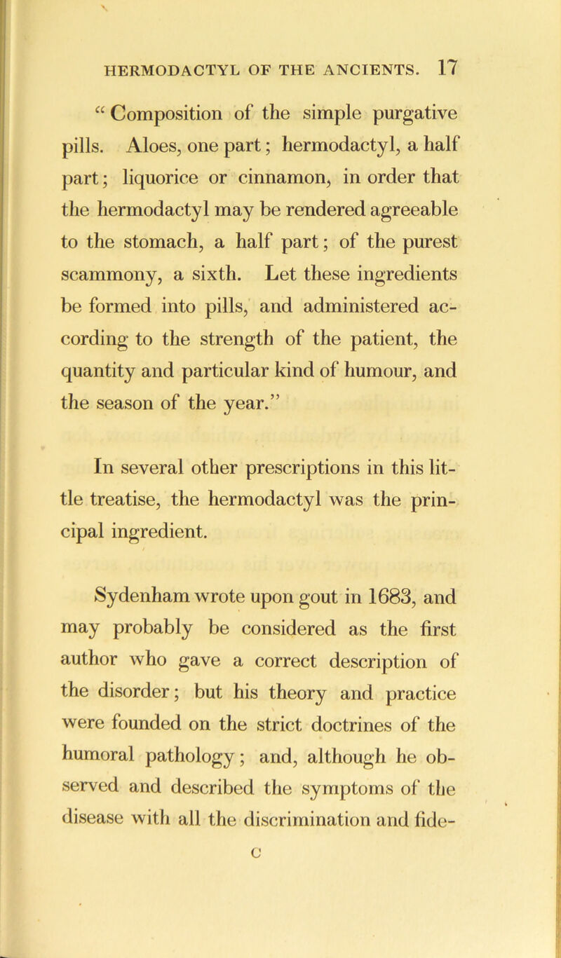 “ Composition of the simple purgative pills. Aloes, one part; hermodactyl, a half part; liquorice or cinnamon, in order that the hermodactyl may be rendered agreeable to the stomach, a half part; of the purest scammony, a sixth. Let these ingredients be formed into pills, and administered ac- cording to the strength of the patient, the quantity and particular kind of humour, and the season of the year.” In several other prescriptions in this lit- tle treatise, the hermodactyl was the prin- cipal ingredient. Sydenham wrote upon gout in 1683, and may probably be considered as the first author who gave a correct description of the disorder; but his theory and practice were founded on the strict doctrines of the humoral pathology; and, although he ob- served and described the symptoms of the disease with all the discrimination and fide- c