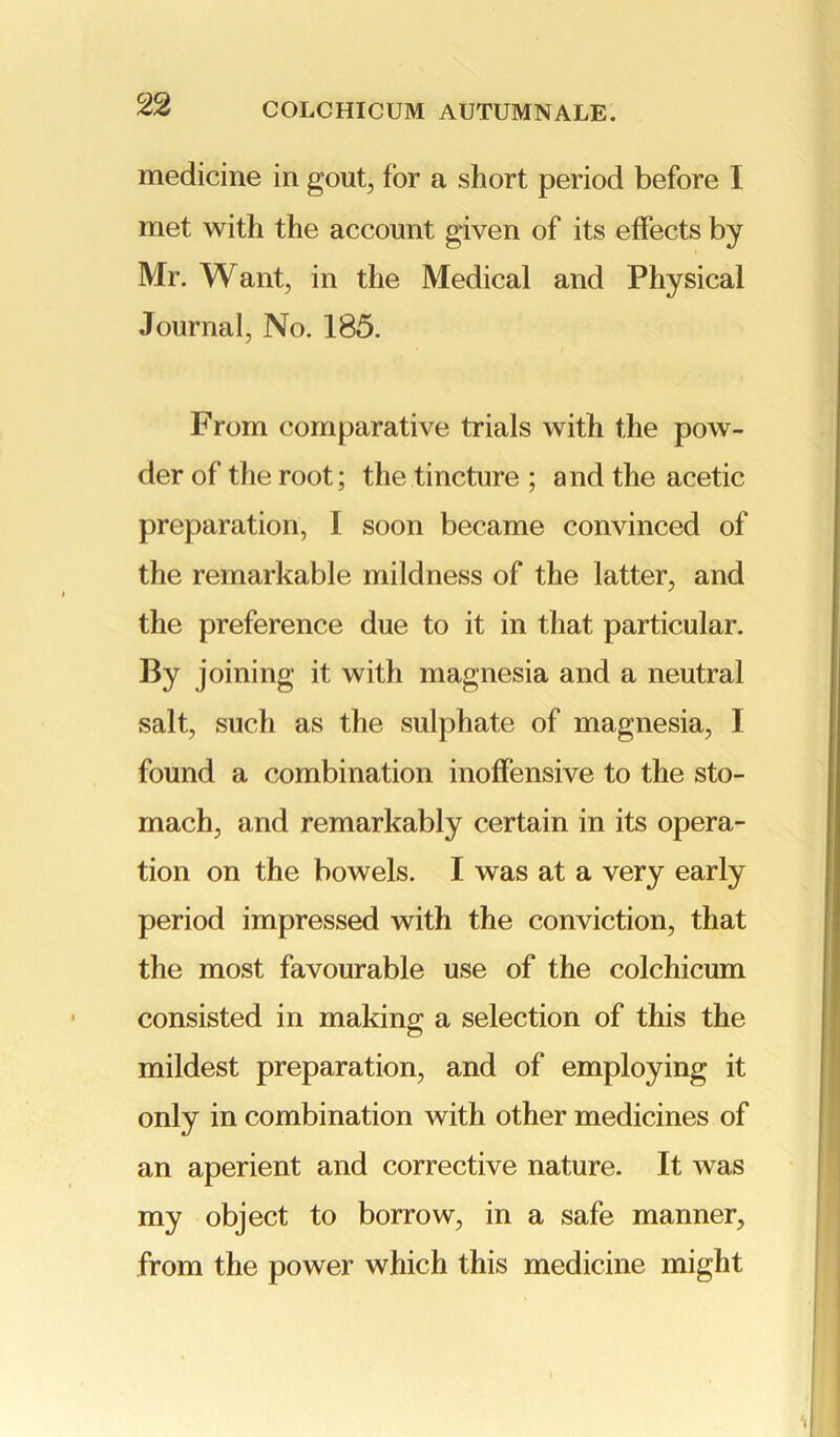 medicine in gout, lor a short period before I met with the account given of its effects by Mr. Want, in the Medical and Physical Journal, No. 185. From comparative trials with the pow- der of the root; the tincture ; and the acetic preparation, 1 soon became convinced of the remarkable mildness of the latter, and the preference due to it in that particular. By joining it with magnesia and a neutral salt, such as the sulphate of magnesia, I found a combination inoffensive to the sto- mach, and remarkably certain in its opera- tion on the bowels. I was at a very early period impressed with the conviction, that the most favourable use of the colchicum consisted in making a selection of this the mildest preparation, and of employing it only in combination with other medicines of an aperient and corrective nature. It was my object to borrow, in a safe manner, from the power which this medicine might