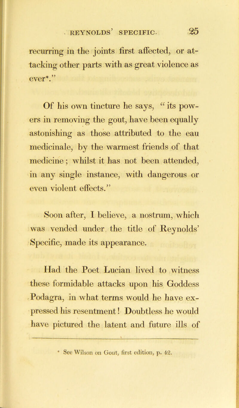 recurring in the joints first affected, or at- tacking other parts with as great violence as ever*.” Of his own tincture he says, “ its pow- ers in removing the gout, have been equally astonishing as those attributed to the eau medicinale, by the warmest friends of that medicine; whilst it has not been attended, in any single instance, with dangerous or even violent effects.” Soon after, I believe, a nostrum, which was vended under the title of Reynolds’ Specific, made its appearance. Had the Poet Lucian lived to witness these formidable attacks upon his Goddess Podagra, in what terms would he have ex- pressed his resentment! Doubtless he would have pictured the latent and future ills of * See Wilson on Gout, first edition, p. 42.