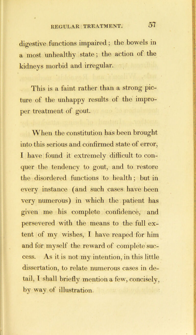 digestive functions impaired; the bowels in a most unhealthy state; the action of the kidneys morbid and irregular. This is a faint rather than a strong pic- ture of the unhappy results of the impro- per treatment of gout. When the constitution has been brought into this serious and confirmed state of error, I have found it extremely difficult to con- quer the tendency to gout, and to restore the disordered functions to health; but in every instance (and such cases have been very numerous) in which the patient has given me his complete confidence, and persevered with the means to the full ex- tent of my wishes, I have reaped for him and for myself the reward of complete suc- cess. As it is not my intention, in this little dissertation, to relate numerous cases in de- tail, I shall briefly mention a few, concisely, by way of illustration.