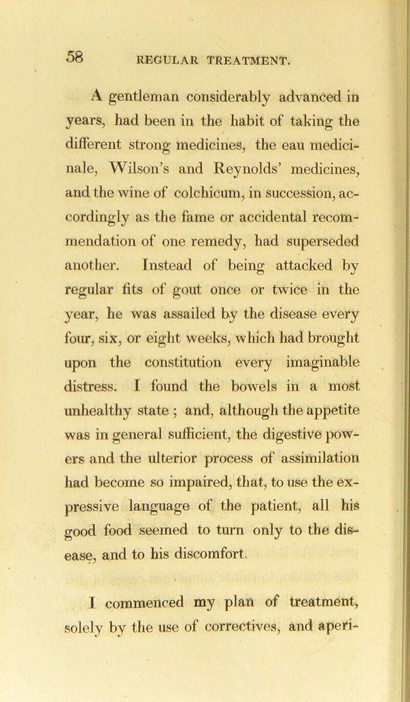 A gentleman considerably advanced in years, had been in the habit of taking the different strong medicines, the eau medici- nale, Wilson’s and Reynolds’ medicines, and the wine of colchicum, in succession, ac- cordingly as the fame or accidental recom- mendation of one remedy, had superseded another. Instead of being attacked by regular fits of gout once or twice in the year, he was assailed by the disease every four, six, or eight weeks, which had brought upon the constitution every imaginable distress. I found the bowels in a most unhealthy state ; and, although the appetite was in general sufficient, the digestive pow- ers and the ulterior process of assimilation had become so impaired, that, to use the ex- pressive language of the patient, all his good food seemed to turn only to the dis- ease, and to his discomfort. I commenced my plan of treatment, solely by the use of correctives, and a peri-