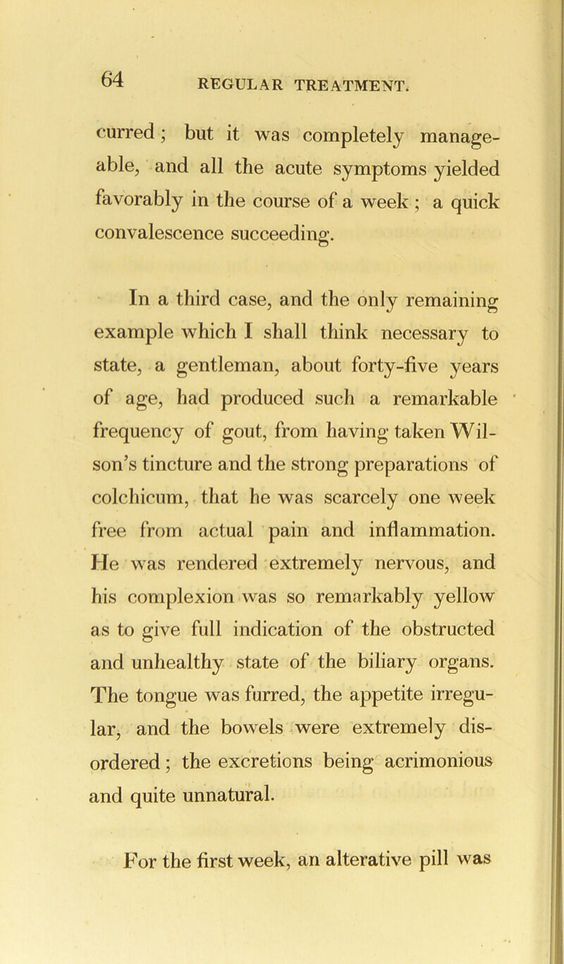 curred; but it was completely manage- able, and all the acute symptoms yielded favorably in the course of a week ; a quick convalescence succeeding. In a third case, and the only remaining example which I shall think necessary to state, a gentleman, about forty-five years of age, had produced such a remarkable * frequency of gout, from having taken Wil- son’s tincture and the strong preparations of colchicum, that he was scarcely one week free from actual pain and inflammation. He was rendered extremely nervous, and his complexion was so remarkably yellow as to give full indication of the obstructed and unhealthy state of the biliary organs. The tongue was furred, the appetite irregu- lar, and the bowels were extremely dis- ordered ; the excretions being acrimonious and quite unnatural. For the first week, an alterative pill was