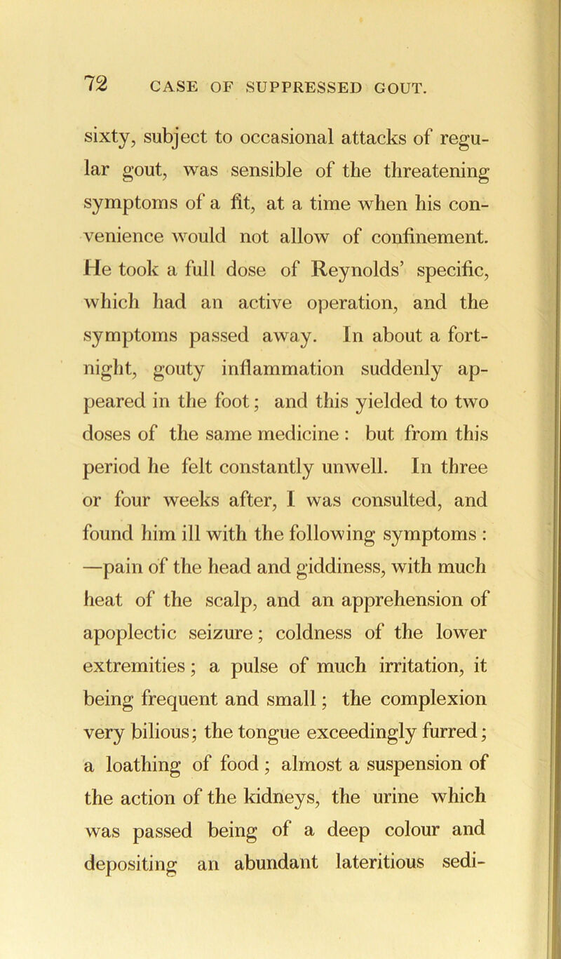 sixty, subject to occasional attacks of regu- lar gout, was sensible of the threatening symptoms of a fit, at a time when his con- venience would not allow of confinement. He took a full dose of Reynolds’ specific, which had an active operation, and the symptoms passed away. In about a fort- night, gouty inflammation suddenly ap- peared in the foot; and this yielded to two doses of the same medicine : but from this period he felt constantly unwell. In three or four weeks after, I was consulted, and found him ill with the following symptoms : —pain of the head and giddiness, with much heat of the scalp, and an apprehension of apoplectic seizure; coldness of the lower extremities; a pulse of much irritation, it being frequent and small; the complexion very bilious; the tongue exceedingly furred; a loathing of food ; almost a suspension of the action of the kidneys, the urine which was passed being of a deep colour and depositing an abundant lateritious sedi-