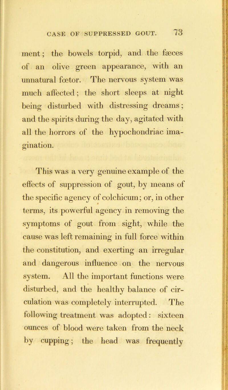 ment; the bowels torpid, and the faeces of an olive green appearance, with an unnatural foetor. The nervous system was much affected; the short sleeps at night being disturbed with distressing dreams; and the spirits during the day, agitated with all the horrors of the hypochondriac ima- gination. This was a very genuine example of the effects of suppression of gout, by means of the specific agency of colchicum; or, in other » terms, its powerful agency in removing the symptoms of gout from sight, while the cause was left remaining in full force within the constitution, and exerting an irregular and dangerous influence on the nervous system. All the important functions were disturbed, and the healthy balance of cir- culation was completely interrupted. The following treatment was adopted: sixteen ounces of blood were taken from the neck by cupping; the head was frequently