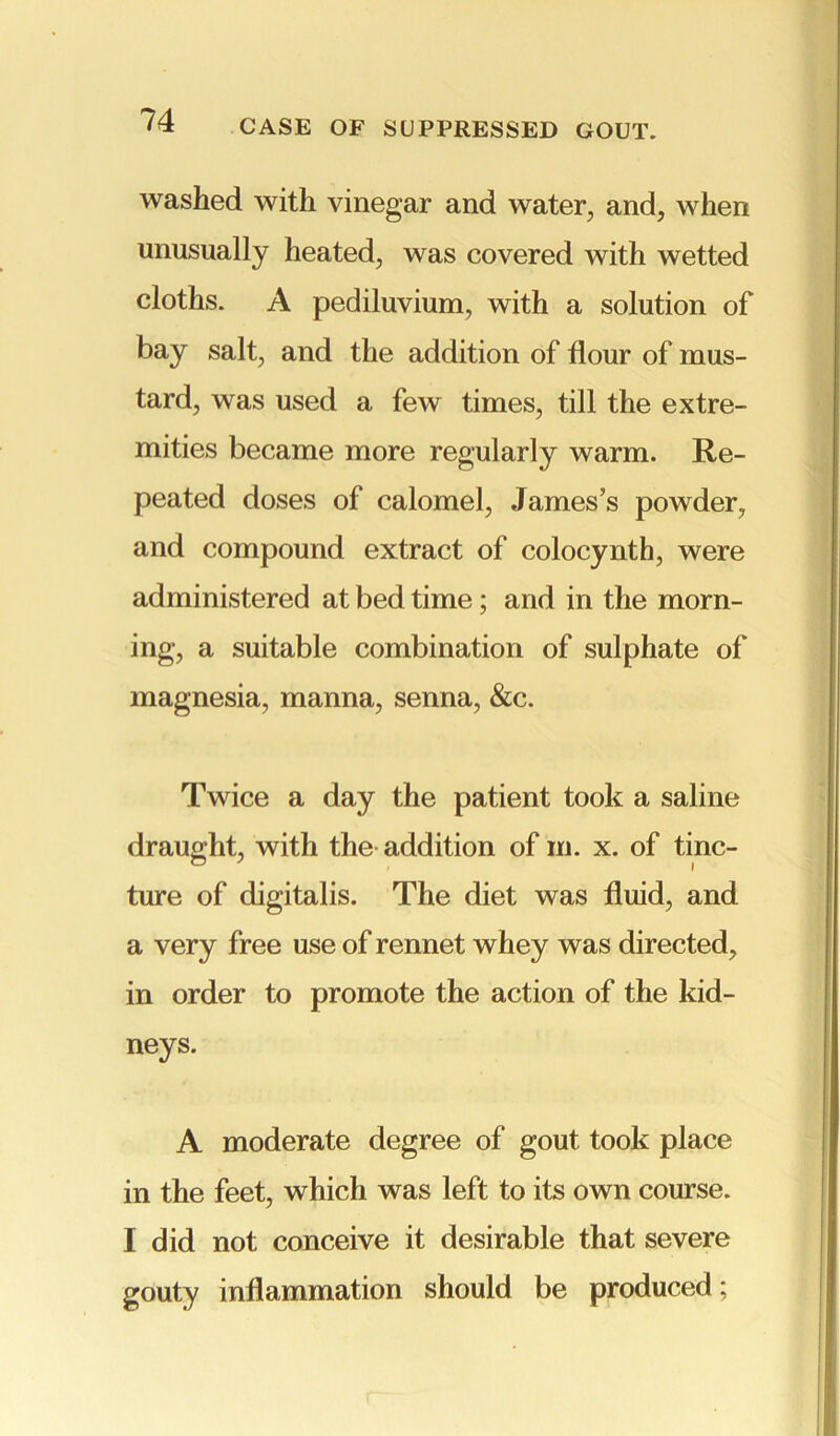 washed with vinegar and water, and, when unusually heated, was covered with wetted cloths. A pediluvium, with a solution of bay salt, and the addition of flour of mus- tard, was used a few times, till the extre- mities became more regularly warm. Re- peated doses of calomel, James’s powder, and compound extract of colocynth, were administered at bed time; and in the morn- ing, a suitable combination of sulphate of magnesia, manna, senna, &c. Twice a day the patient took a saline draught, with the addition of m. x. of tinc- ture of digitalis. The diet was fluid, and a very free use of rennet whey was directed, in order to promote the action of the kid- neys. A moderate degree of gout took place in the feet, which was left to its own course. I did not conceive it desirable that severe gouty inflammation should be produced;