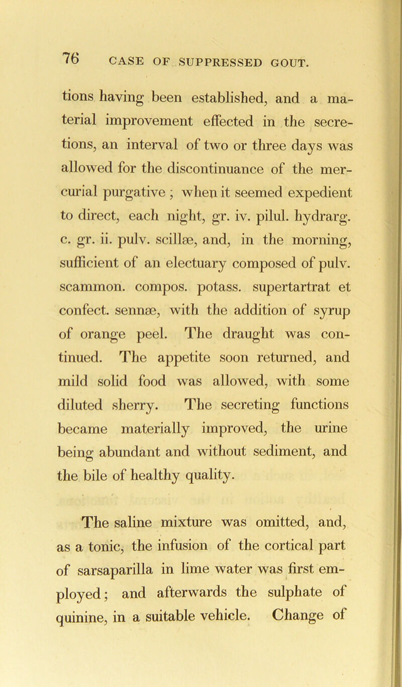 tions having been established, and a ma- terial improvement effected in the secre- tions, an interval of two or three days was allowed for the discontinuance of the mer- curial purgative ; when it seemed expedient to direct, each night, gr. iv. pilul. hydrarg. c. gr. ii. pulv. scillae, and, in the morning, sufficient of an electuary composed of pulv. scammon. compos, potass, supertartrat et confect, sennse, with the addition of syrup of orange peel. The draught was con- tinued. The appetite soon returned, and mild solid food was allowed, with some diluted sherry. The secreting functions became materially improved, the urine being abundant and without sediment, and the bile of healthy quality. The saline mixture was omitted, and, as a tonic, the infusion of the cortical part of sarsaparilla in lime water was first em- ployed; and afterwards the sulphate of quinine, in a suitable vehicle. Change of