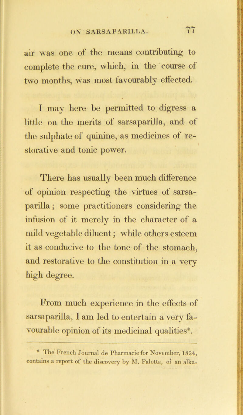 air was one of the means contributing to complete the cure, which, in the course of two months, was most favourably effected. I may here be permitted to digress a little on the merits of sarsaparilla, and of the sulphate of quinine, as medicines of re- storative and tonic power. There has usually been much difference of opinion respecting the virtues of sarsa- parilla ; some practitioners considering the infusion of it merely in the character of a mild vegetable diluent; while others esteem it as conducive to the tone of the stomach, and restorative to the constitution in a very high degree. From much experience in the effects of sarsaparilla, I am led to entertain a very fa- vourable opinion of its medicinal qualities*. * The French Journal de Pharmaciefor November, 1824, contains a report of the discovery by M. Palotta, of an alka-