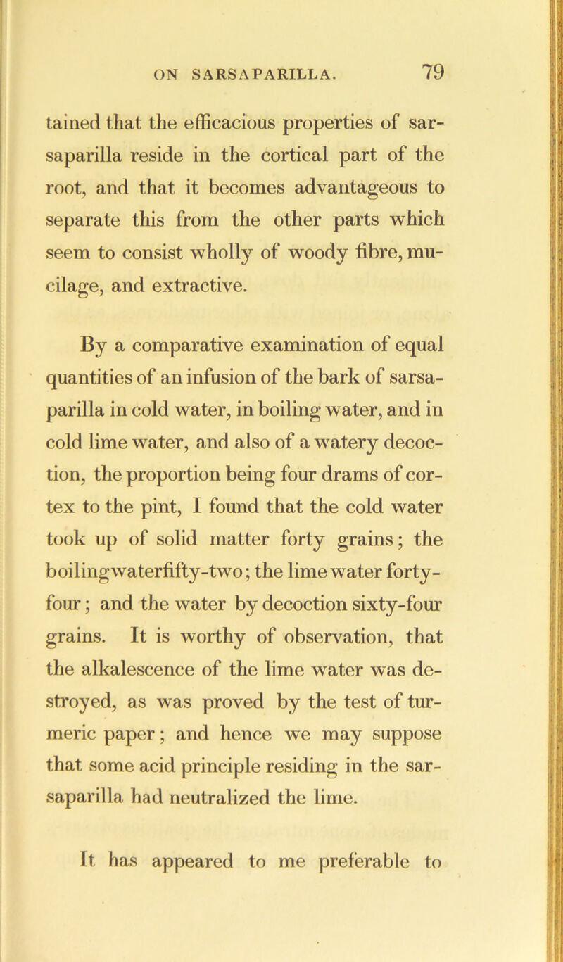 tained that the efficacious properties of sar- saparilla reside in the cortical part of the root, and that it becomes advantageous to separate this from the other parts which seem to consist wholly of woody fibre, mu- cilage, and extractive. By a comparative examination of equal quantities of an infusion of the bark of sarsa- parilla in cold water, in boiling water, and in cold lime water, and also of a watery decoc- tion, the proportion being four drams of cor- tex to the pint, I found that the cold water took up of solid matter forty grains; the boilingwaterfifty-two; the lime water forty- four ; and the water by decoction sixty-four grains. It is worthy of observation, that the alkalescence of the lime water was de- stroyed, as was proved by the test of tur- meric paper; and hence we may suppose that some acid principle residing in the sar- saparilla had neutralized the lime. It has appeared to me preferable to