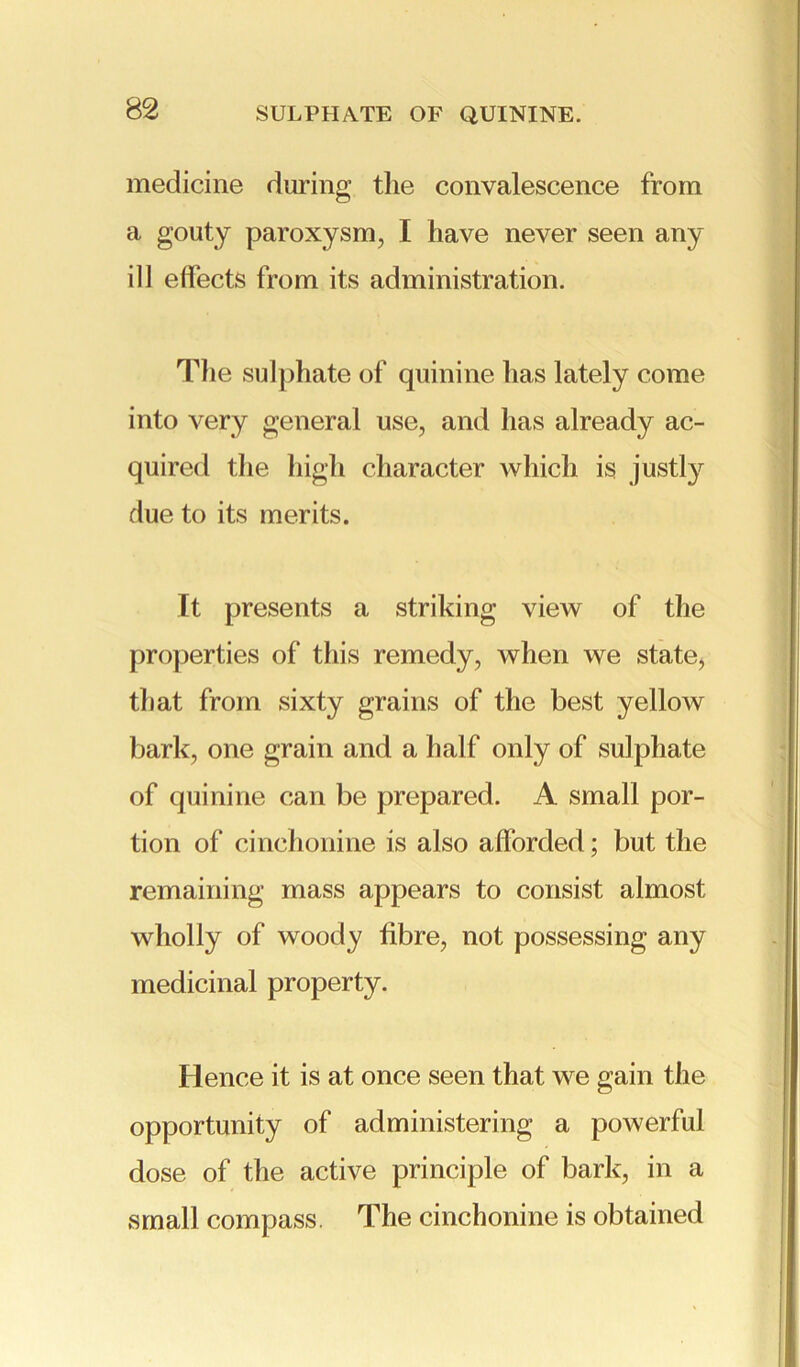 medicine during the convalescence from a gouty paroxysm, I have never seen any ill effects from its administration. The sulphate of quinine has lately come into very general use, and has already ac- quired the high character which is justly due to its merits. It presents a striking view of the properties of this remedy, when we state, that from sixty grains of the best yellow bark, one grain and a half only of sulphate of quinine can be prepared. A small por- tion of cinchonine is also afforded; but the remaining mass appears to consist almost wholly of woody fibre, not possessing any medicinal property. Hence it is at once seen that we gain the opportunity of administering a powerful dose of the active principle of bark, in a small compass. The cinchonine is obtained