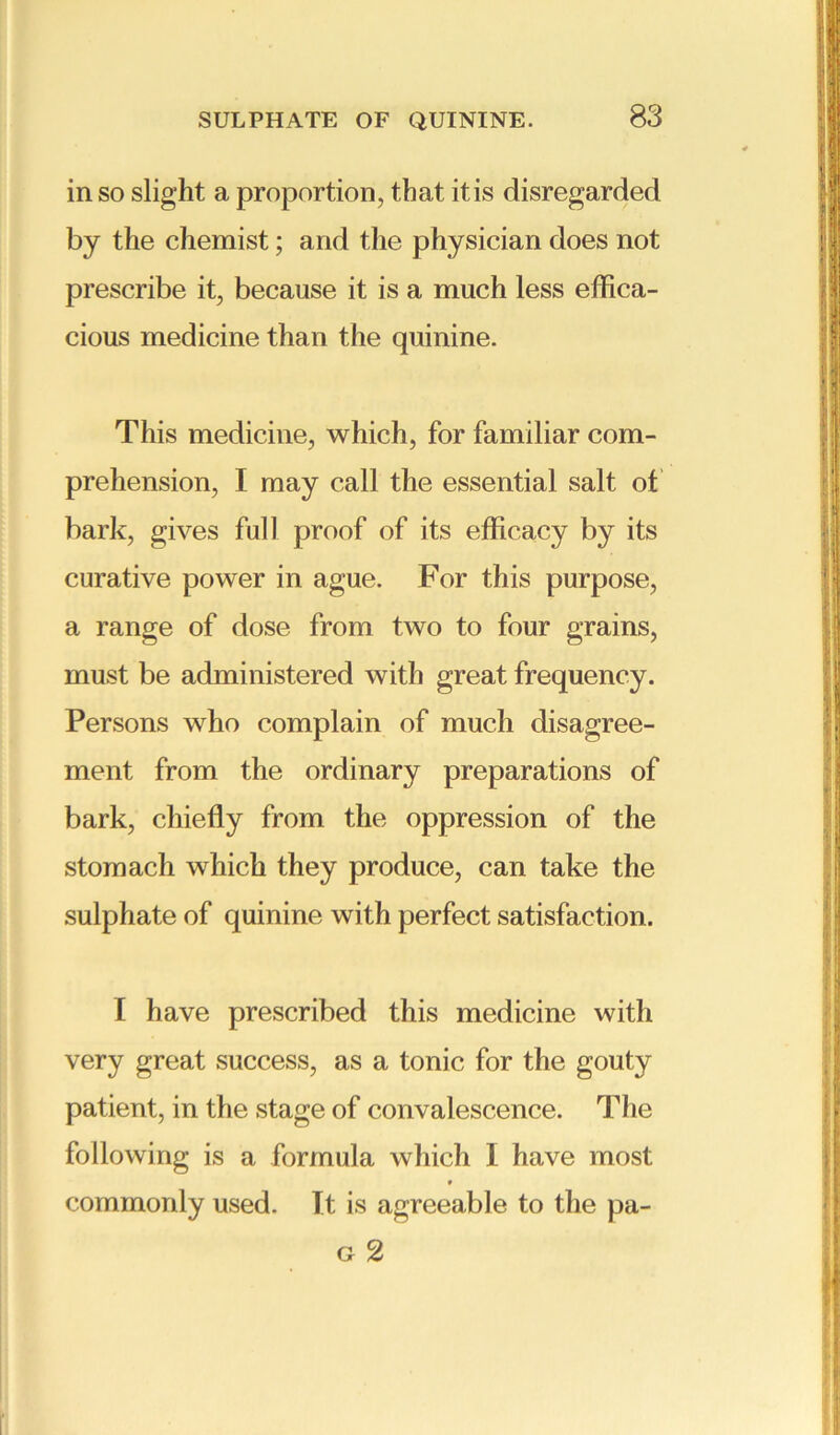 in so slight a proportion, that itis disregarded by the chemist; and the physician does not prescribe it, because it is a much less effica- cious medicine than the quinine. This medicine, which, for familiar com- prehension, I may call the essential salt of bark, gives full proof of its efficacy by its curative power in ague. For this purpose, a range of dose from two to four grains, must be administered with great frequency. Persons who complain of much disagree- ment from the ordinary preparations of bark, chiefly from the oppression of the stomach which they produce, can take the sulphate of quinine with perfect satisfaction. I have prescribed this medicine with very great success, as a tonic for the gouty patient, in the stage of convalescence. The following is a formula which I have most commonly used. It is agreeable to the pa- g 2