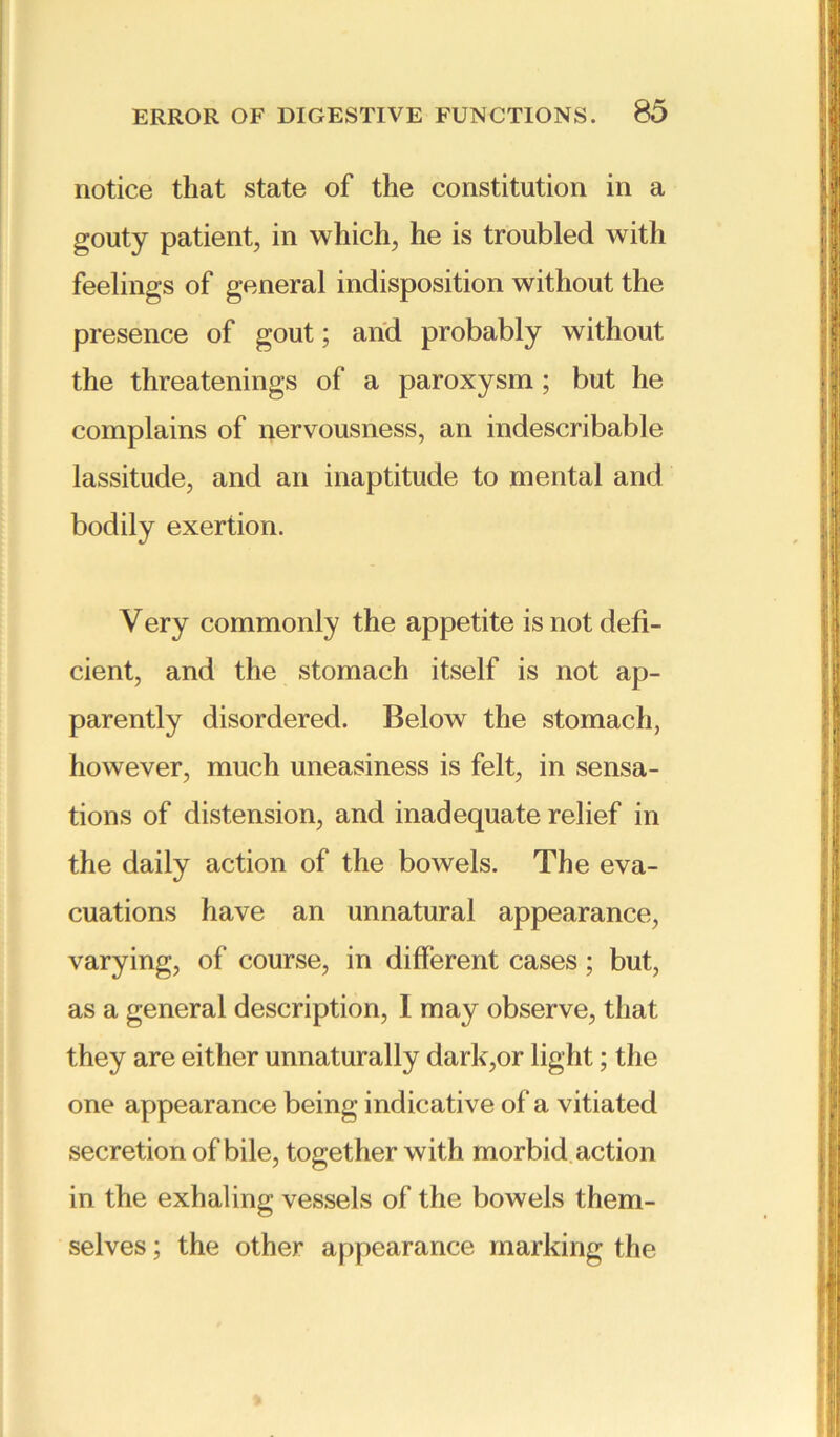 notice that state of the constitution in a gouty patient, in which, he is troubled with feelings of general indisposition without the presence of gout; and probably without the threatenings of a paroxysm ; but he complains of nervousness, an indescribable lassitude, and an inaptitude to mental and bodily exertion. V ery commonly the appetite is not defi- cient, and the stomach itself is not ap- parently disordered. Below the stomach, however, much uneasiness is felt, in sensa- tions of distension, and inadequate relief in the daily action of the bowels. The eva- cuations have an unnatural appearance, varying, of course, in different cases; but, as a general description, I may observe, that they are either unnaturally dark,or light; the one appearance being indicative of a vitiated secretion of bile, together with morbid action in the exhaling vessels of the bowels them- selves ; the other appearance marking the