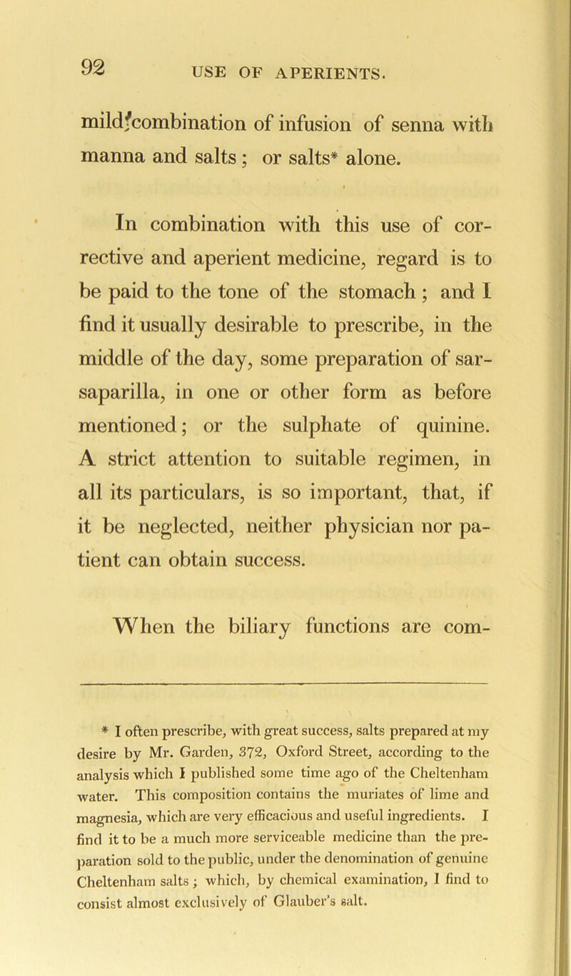 mildfcombination of infusion of senna with manna and salts ; or salts* alone. In combination with this use of cor- rective and aperient medicine, regard is to be paid to the tone of the stomach ; and I find it usually desirable to prescribe, in the middle of the day, some preparation of sar- saparilla, in one or other form as before mentioned; or the sulphate of quinine. A strict attention to suitable regimen, in all its particulars, is so important, that, if it be neglected, neither physician nor pa- tient can obtain success. When the biliary functions are com- * I often prescribe, with great success, salts prepared at my desire by Mr. Garden, 372, Oxford Street, according to the analysis which I published some time ago of the Cheltenham water. This composition contains the muriates of lime and magnesia, which are very efficacious and useful ingredients. I find it to be a much more serviceable medicine than the pre- paration sold to the public, under the denomination of genuine Cheltenham salts; which, by chemical examination, I find to consist almost exclusively of Glauber’s salt.